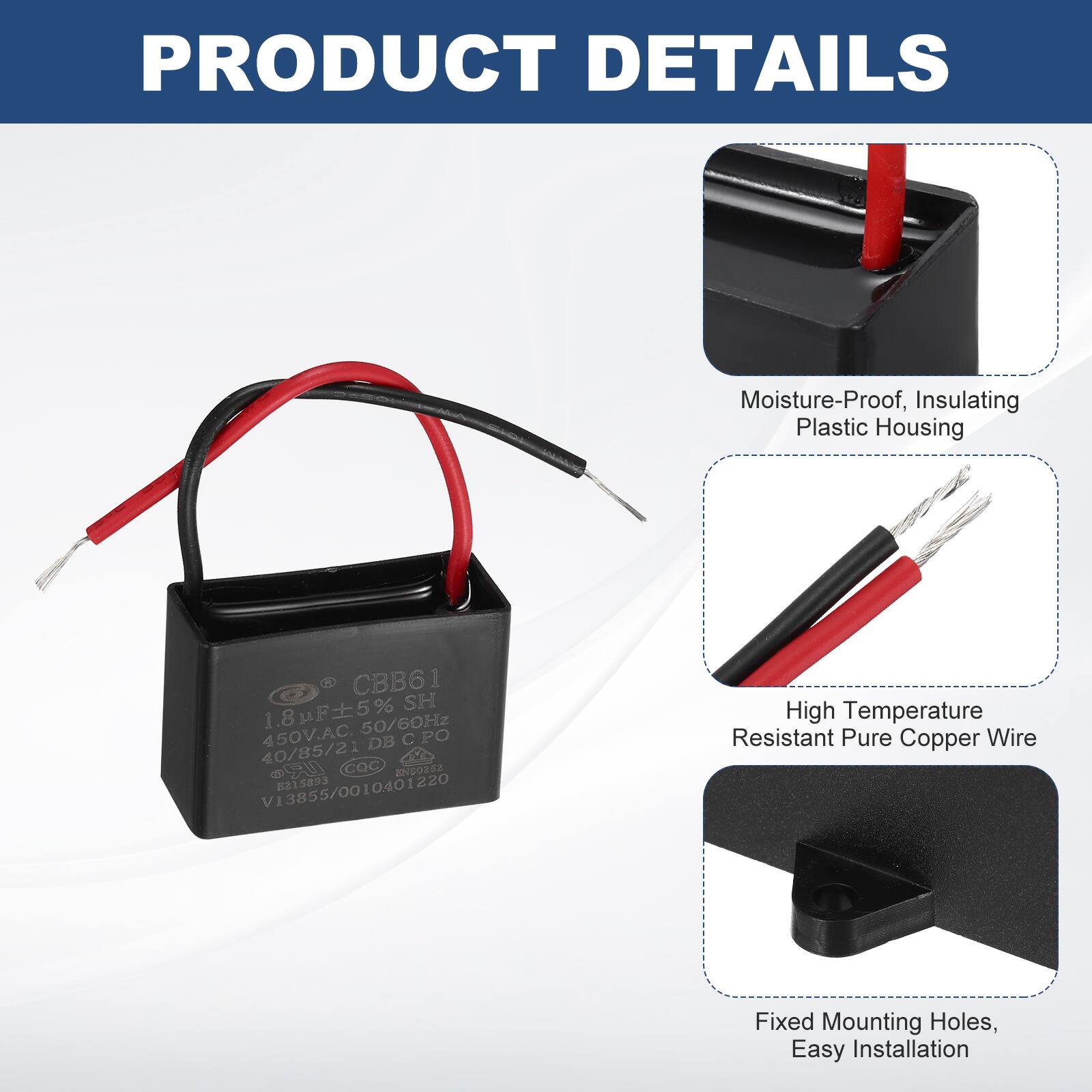 PRODUCT DETAILS

- Moisture-Proof, Insulating Plastic Housing
- High Temperature Resistant Pure Copper Wire
- Fixed Mounting Holes, Easy Installation

CBB61 SH 1.8uF 5% 50/60Hz 450V.AC. DB C PO 40/85/21 CCOC 2203s2 V13855/0010401220 8315893
