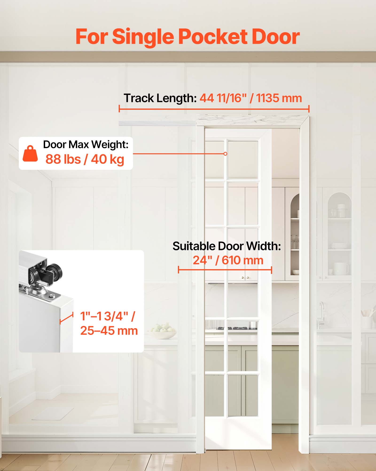 For Single Pocket Door

Track Length: 44 11/16" / 1135 mm

Door Max Weight: 88 lbs / 40 kg

Suitable Door Width: 24" / 610 mm

1" - 1 3/4" / 25-45 mm