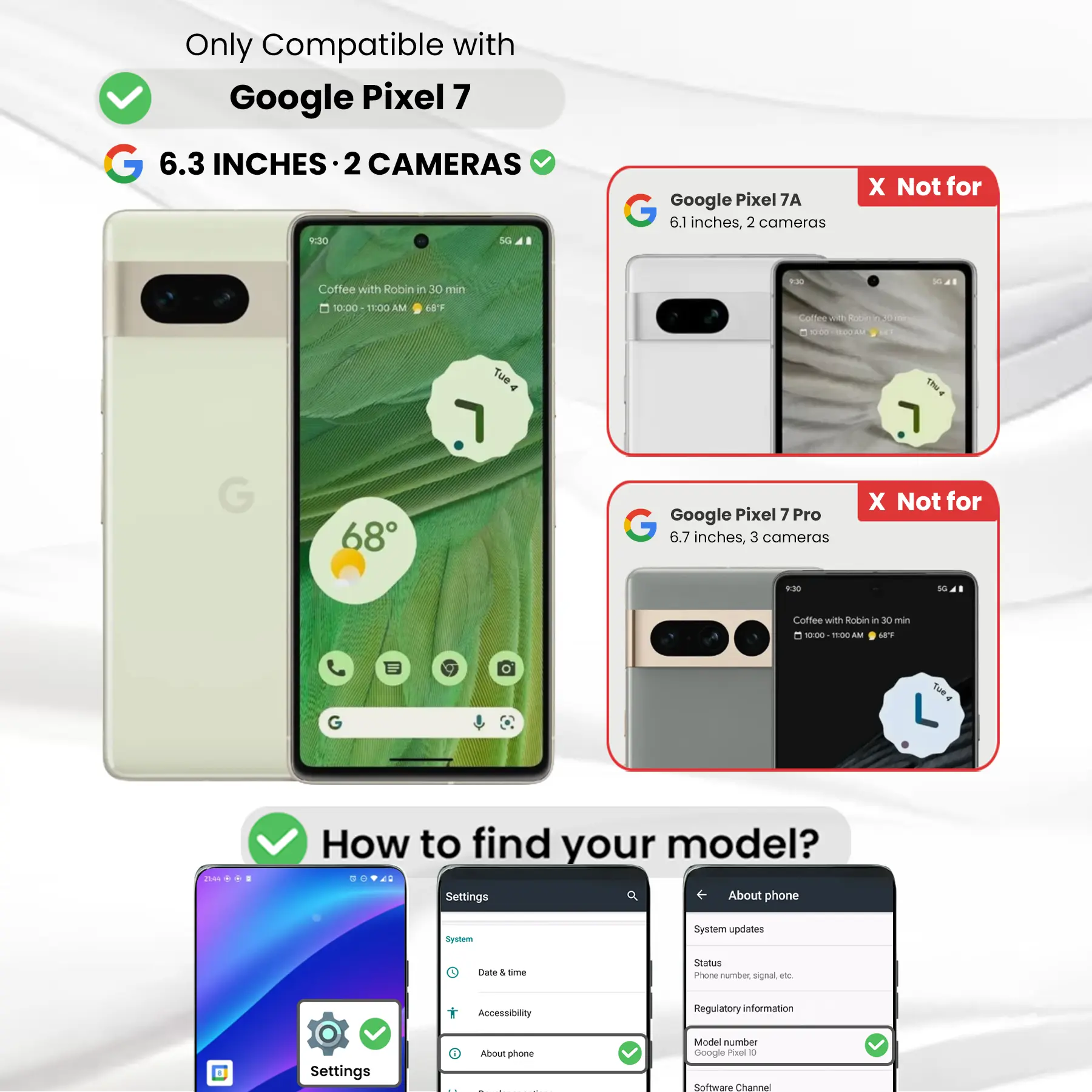 Only Compatible with Google Pixel 7  
6.3 INCHES 2 CAMERAS  
Google Pixel 7A 6.1 inches, 2 cameras  
X Not for  
Google Pixel 7 Pro 6.7 inches, 3 cameras  
X Not for  
How to find your model?  
Settings  
About phone  
Model number Google Pixel 0