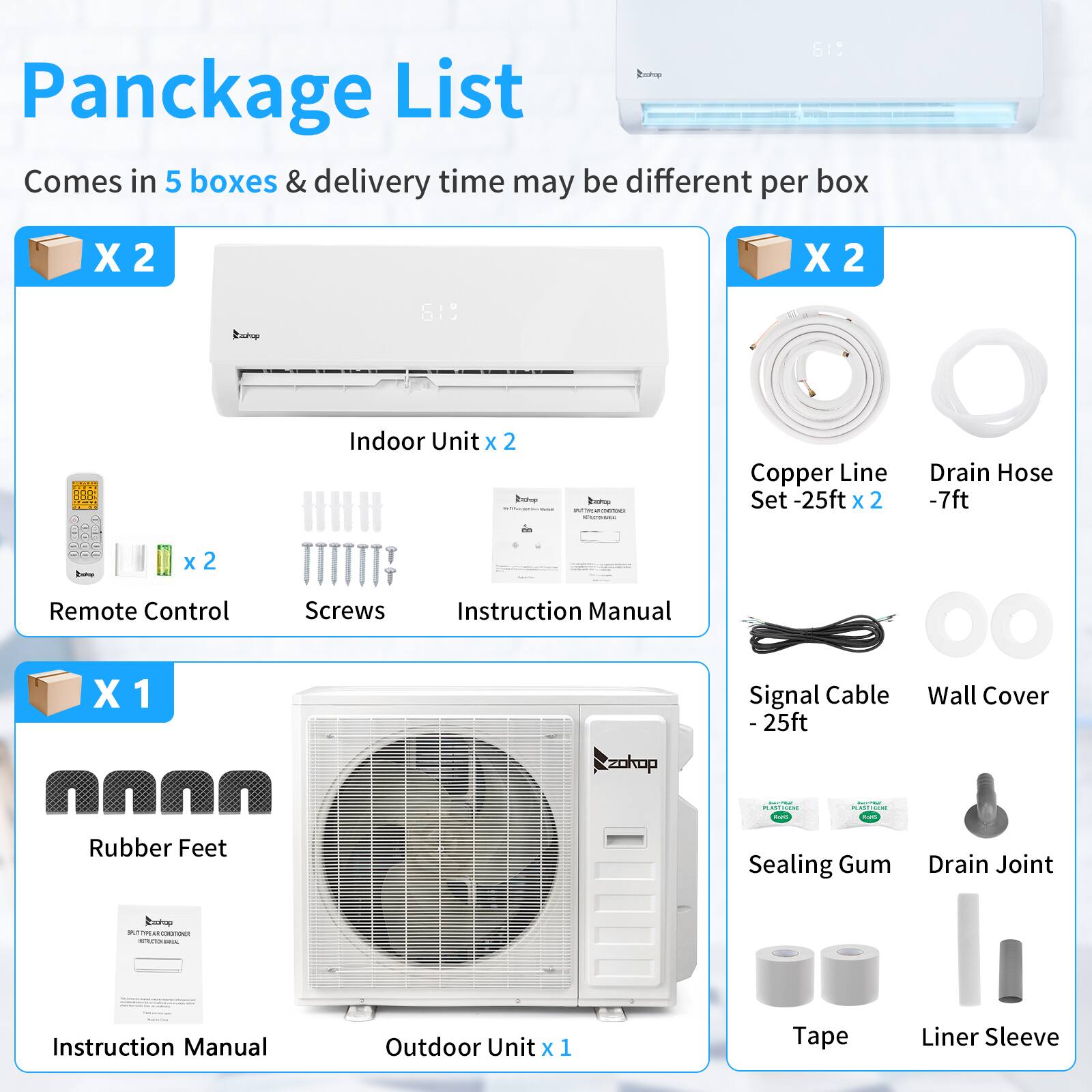 Pancake List  
Comes in 5 boxes & delivery time may be different per box  

X 2  
Indoor Unit x 2  
Remote Control x 2  
Screws x 2  
Instruction Manual x 1  
Copper Line Set -25ft x 2  
Drain Hose -7ft  
Signal Cable - 25ft  
Wall Cover  
Rubber Feet  
Sealing Gum  
Drain Joint  
Tape  
Liner Sleeve  

X 1  
Outdoor Unit x 1