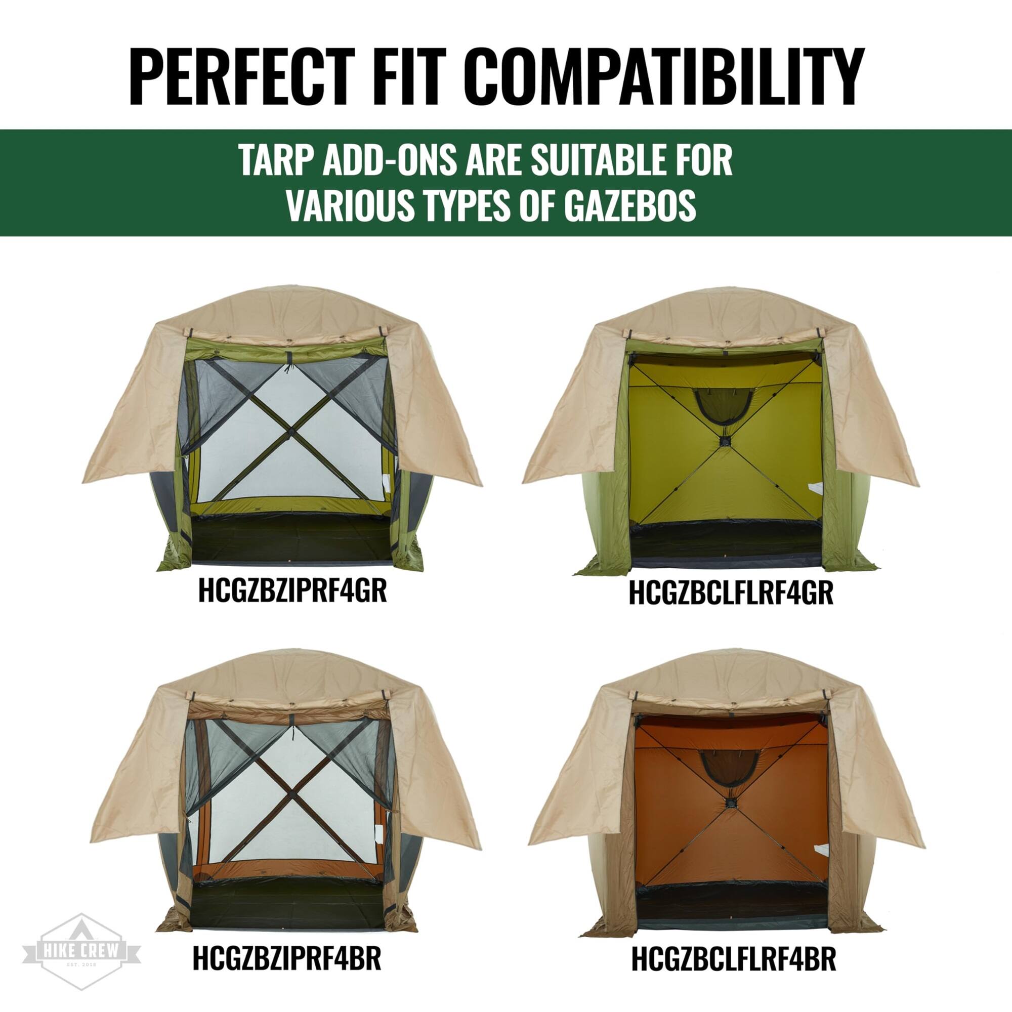 PERFECT FIT COMPATIBILITY
TARP ADD-ONS ARE SUITABLE FOR VARIOUS TYPES OF GAZEBOS
HCGZBZIPRF4GR
HCGZBCLFLRF4GR
HCGZBZIPRF4BR
HCGZBCLFLRF4BR
HIKE CREW