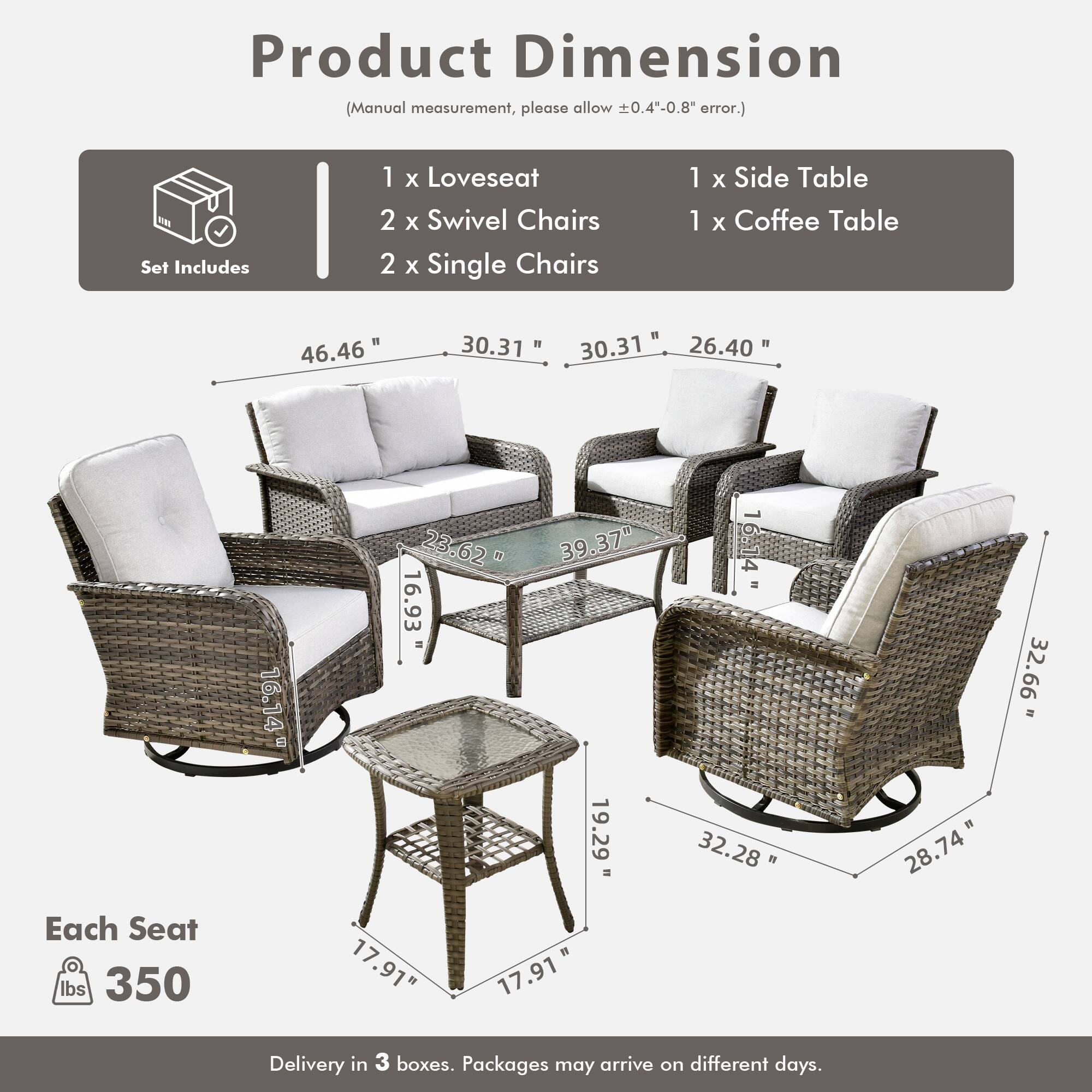 Product Dimension  
(Manual measurement, please allow ±0.4"-0.8" error.)

Set Includes  
1 x Loveseat  
2 x Swivel Chairs  
2 x Single Chairs  
1 x Side Table  
1 x Coffee Table  

Each Seat  
350 lbs  

Delivery in 3 boxes. Packages may arrive on different days.  

Dimensions:  
- Loveseat: 46.46" W x 30.31" D x 30.31" H  
- Swivel Chairs: 30.37" W x 26.40" D x 32.66" H  
- Single Chairs: 32.28" W x 28.74" D x 32.66" H  
- Side Table: 16.14" W x 16.93" D x 19.29" H  
- Coffee Table: 17.91" W x 17.91" D x 1" H