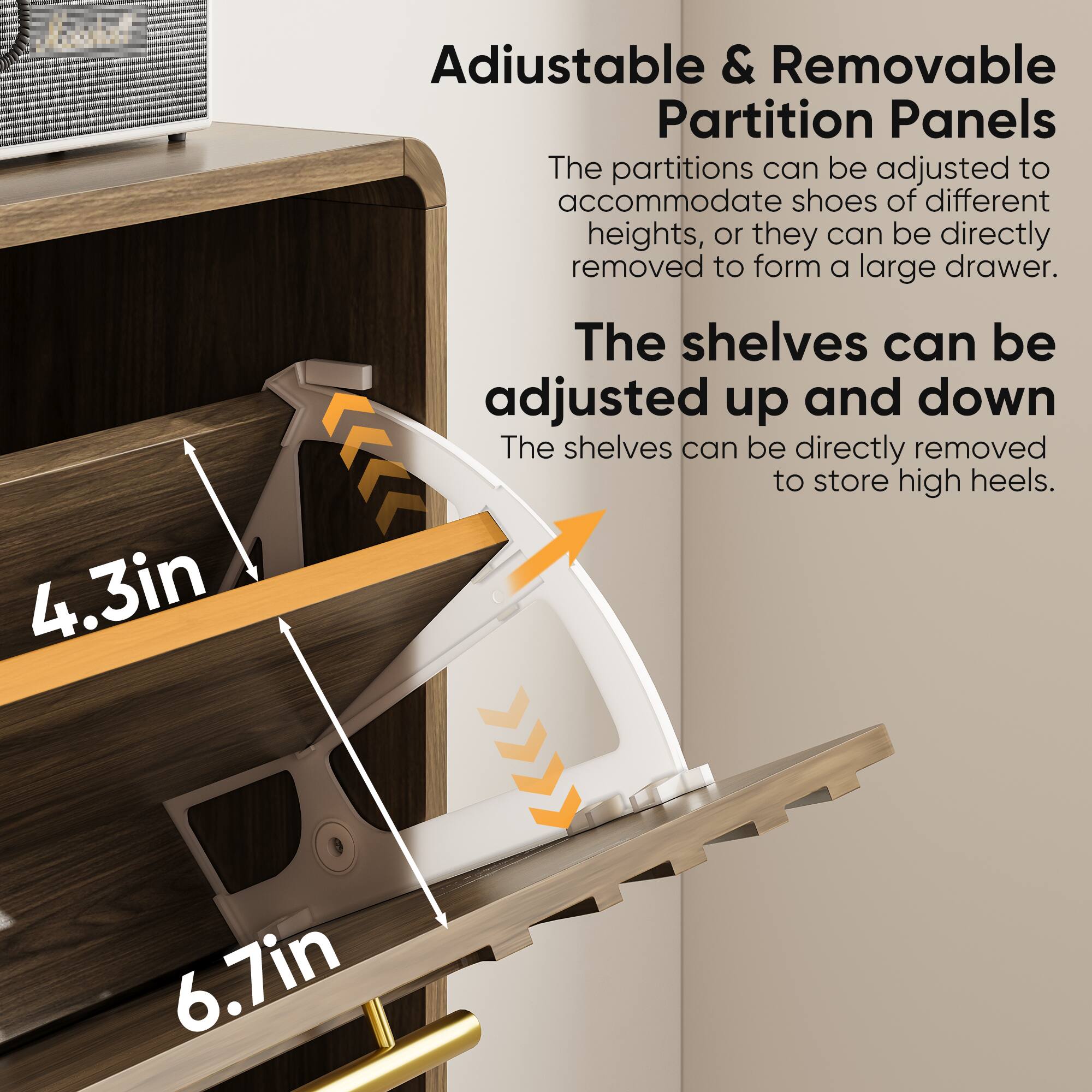 Adjustable & Removable Partition Panels  
The partitions can be adjusted to accommodate shoes of different heights, or they can be directly removed to form a large drawer.  

The shelves can be adjusted up and down  
The shelves can be directly removed to store high heels.  

4.3in  
6.7in