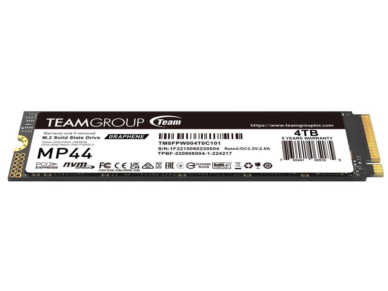 TEAMGROUP Team  
https://www.teamgroupinc.com  

Warranty void if removed  
M.2 Solid State Drive  
GRAPHENE  
5 YEARS WARRANTY  

MP44  
PCIe  
NVMe  
FC  
CE  
CAN ICES-XB)/NMB-3(B)  

4TB  
S/N: 1F2210060230004  
Rated: DC3.3V 2.5A  
TPBF-220908004-1-224217  

TM8FPW004T0C101  
Taiwan Utility Patent: M6267822 U  
Taiwan Utility Patent: J CN217135922 U  

RoHS COMPLIANCE  
EAC  
UK  
KC  
D33DO8  

https://www.teamgroupinc.com