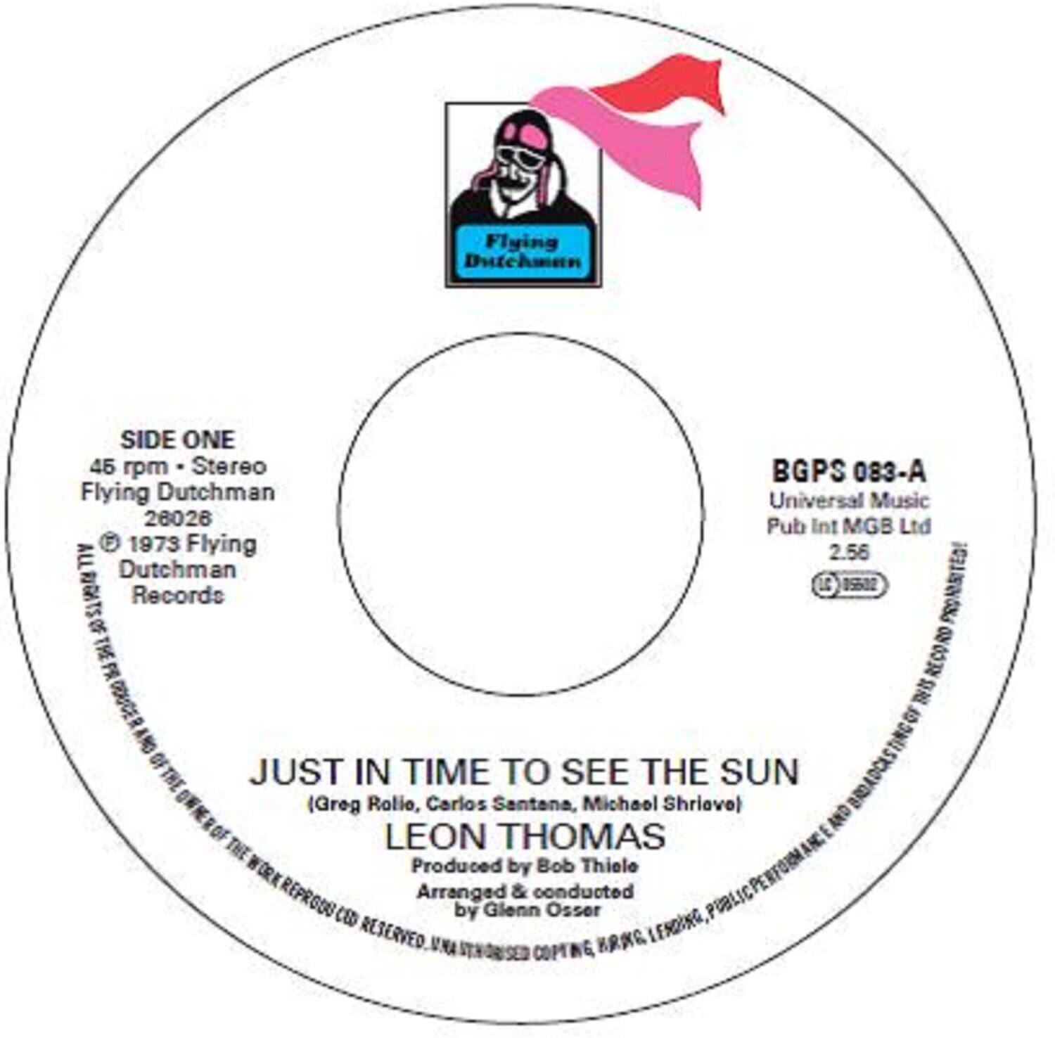 Flying Dutchman  
SIDE ONE  
45 rpm - Stereo  
Flying Dutchman  
26026  
© 1973 Flying Dutchman Records  
ALL RIGHTS RESERVED  

BGPS 083-A  
Universal Music  
Pub Int MGB Ltd  
2.56  

JUST IN TIME TO SEE THE SUN  
(Greg Rolio, Carlos Santana, Michael Shrieve)  
LEON THOMAS  
Produced by Bob Thiele  
Arranged & conducted by Glenn Osser  

Flying Dutchman  
Universal Music  
26026  
Pub Int MGB Ltd  
1973  
Flying Dutchman Records  
LC 0552  
PROMOTED!  
THE RECORD  
I  
OF  
AND  
TING  
JUST IN TIME TO SEE THE SUN  
(Greg Rolio, Carlos Santana, Michael Shrieve)  
LEON THOMAS  
Produced by Bob Thiele  
Arranged & conducted by Glenn Osser  
PUBLIC RESERVED  
UNA KRAG LESOING STNOWSED COPTING