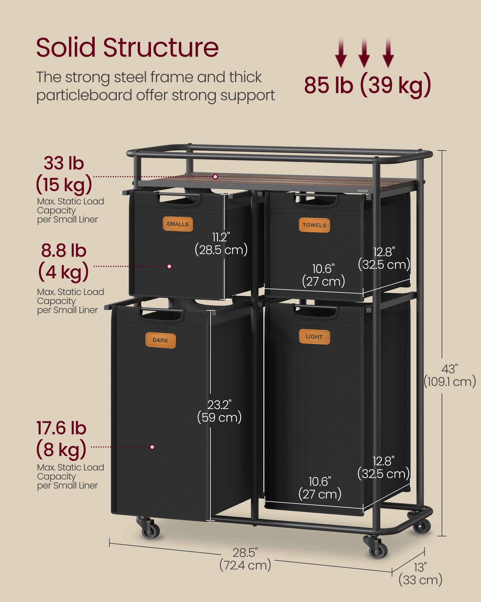 Solid Structure  
The strong steel frame and thick particleboard offer strong support

85 lb (39 kg)

33 lb (15 kg)  
Max. Static Load Capacity per Small Liner

8.8 lb (4 kg)  
Max. Static Load Capacity per Small Liner

SMALLS  
11.2" (28.5 cm)

TOWELS  
12.8" (32.5 cm)  
10.6" (27 cm)

DARK  
23.2" (59 cm)  
10.6" (27 cm)  
43" (109.1 cm)  
12.8" (32.5 cm)  
28.5" (72.4 cm)  
13" (33 cm)

17.6 lb (8 kg)  
Max. Static Load Capacity per Small Liner