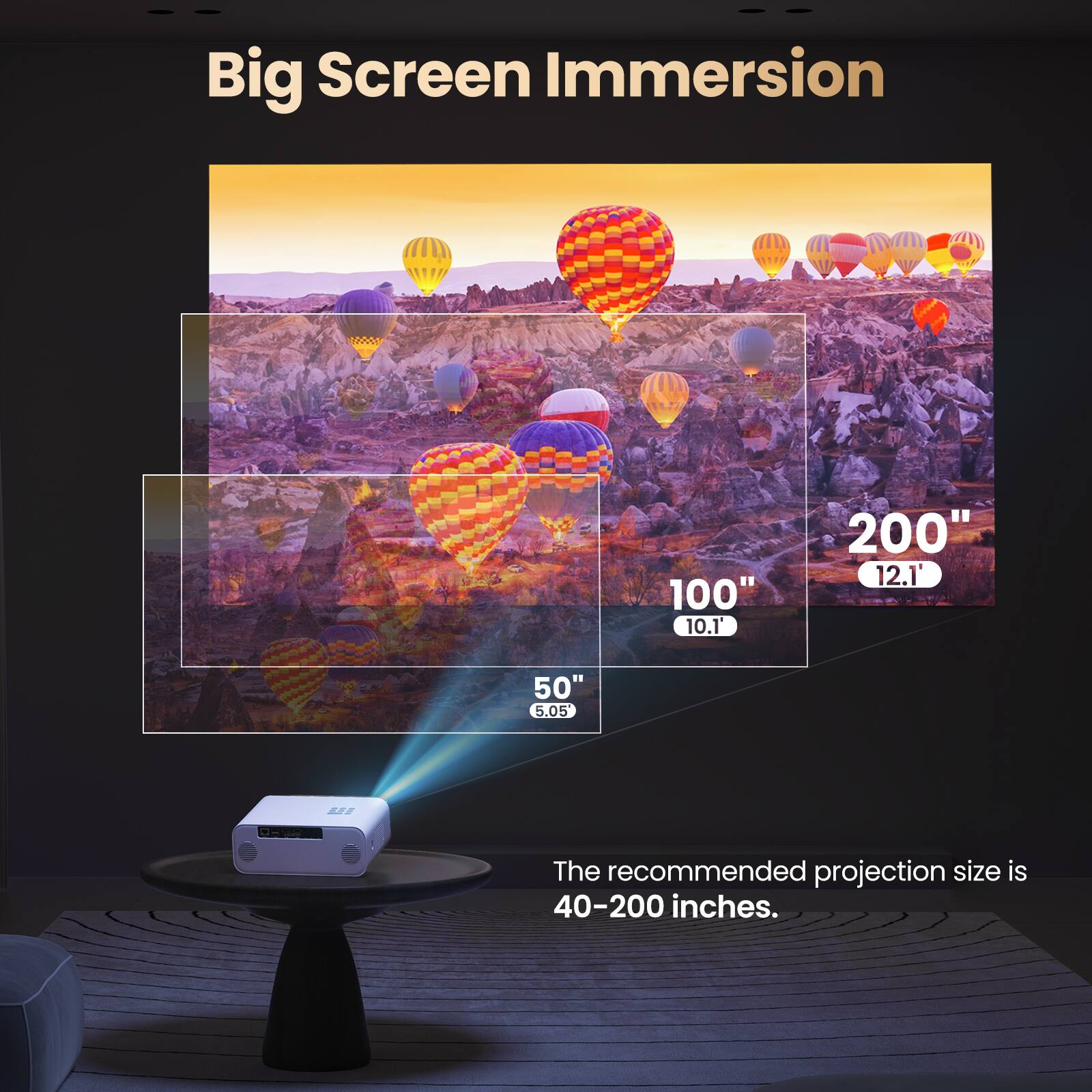 Big Screen Immersion

100" 10.1'  
200" 12.1'  
50" 5.05'  

The recommended projection size is 40-200 inches.