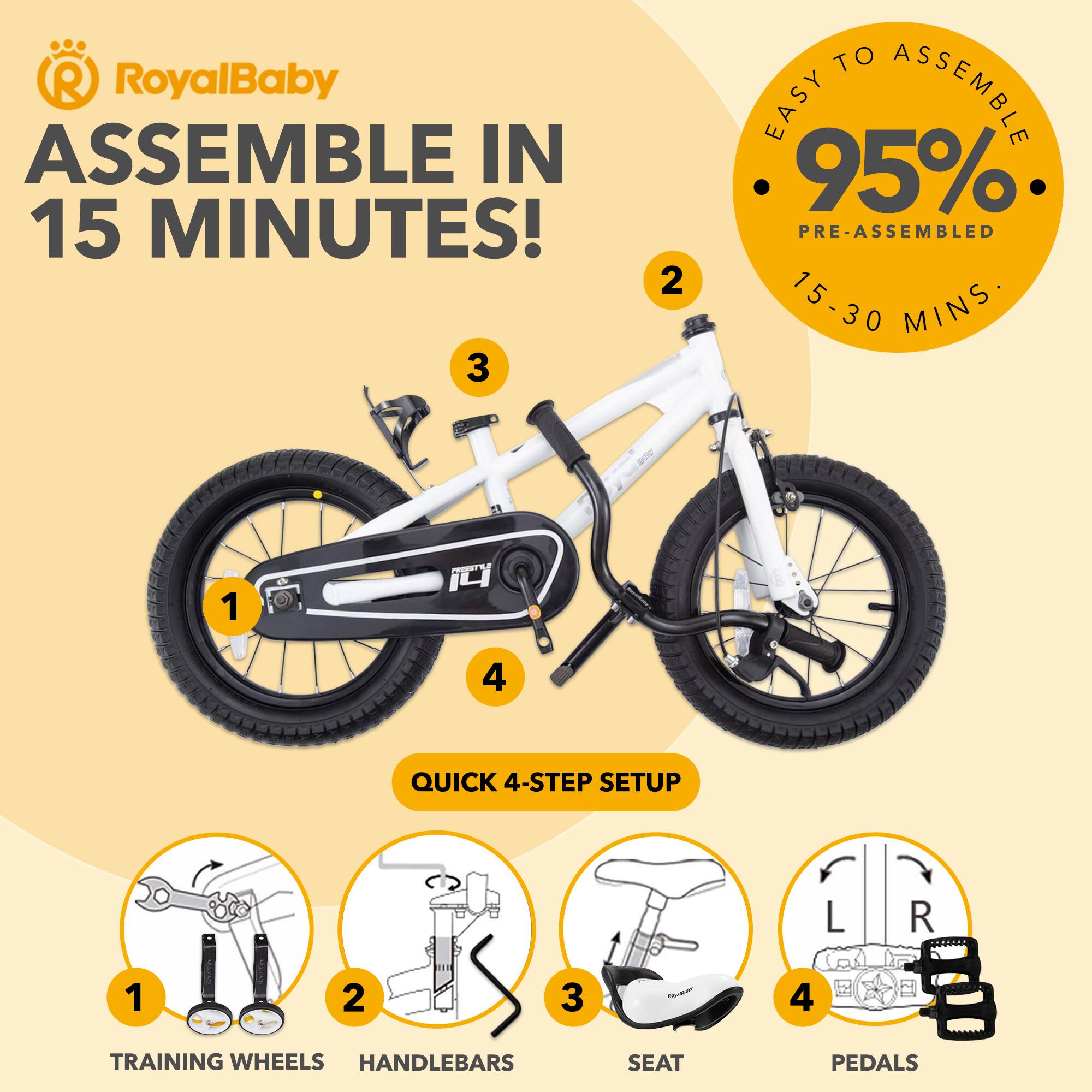 RoyalBaby ASSEMBLE IN 15 MINUTES!  
EASY TO ASSEMBLE  
95% PRE-ASSEMBLED  
15-30 MINS  

QUICK 4-STEP SETUP  
1. TRAINING WHEELS  
2. HANDLEBARS  
3. SEAT  
4. PEDALS