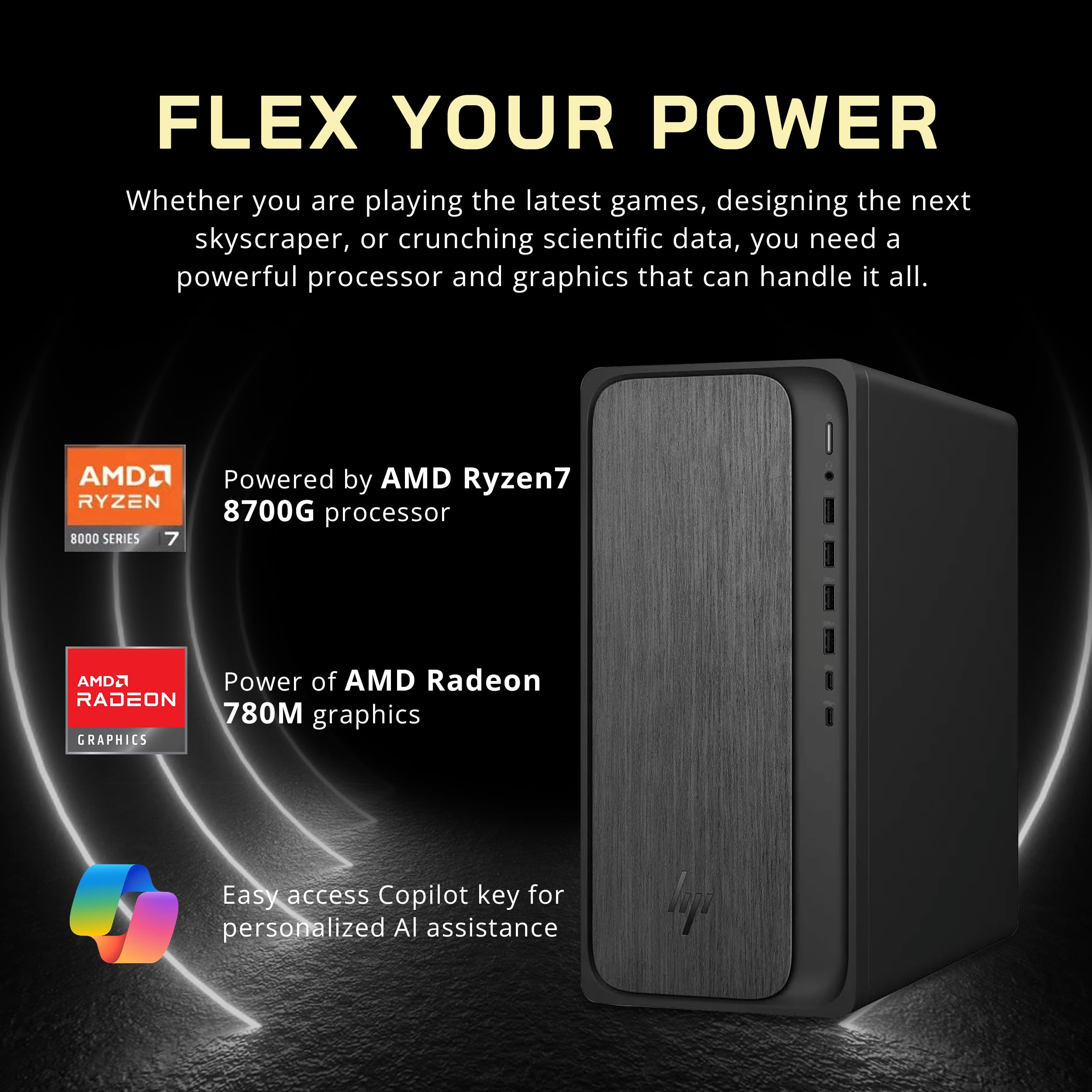 FLEX YOUR POWER

Whether you are playing the latest games, designing the next skyscraper, or crunching scientific data, you need a powerful processor and graphics that can handle it all.

Powered by AMD Ryzen7 8700G processor  
8000 SERIES

Power of AMD Radeon 780M graphics

Easy access Copilot key for personalized AI assistance