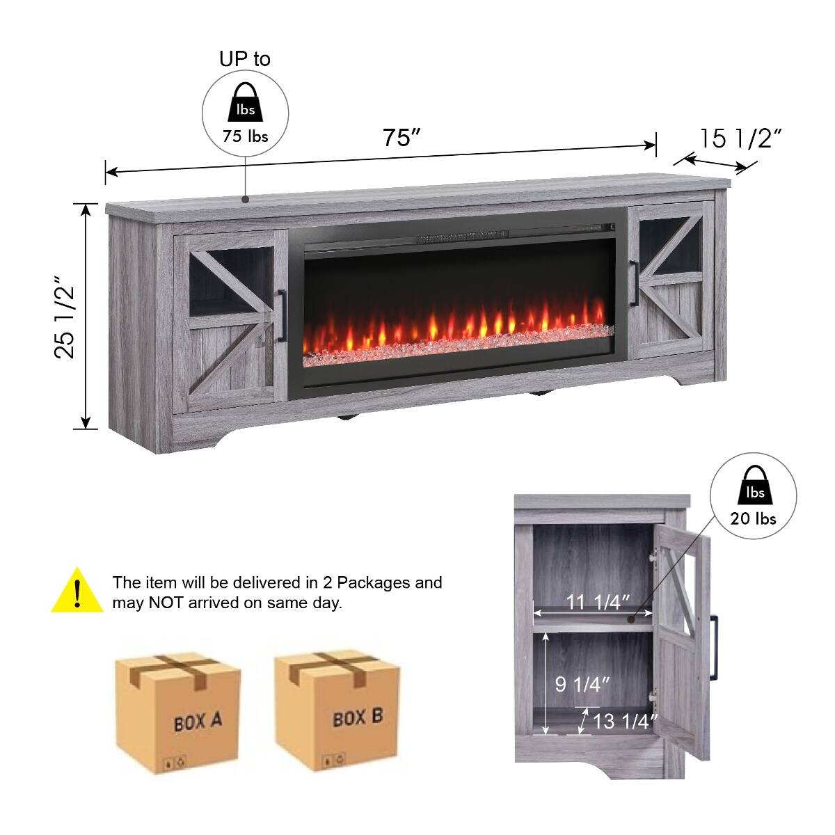 UP to 75 lbs  
75"  
15 1/2"  
25 1/2"  
1/2" 25 lbs  
20 lbs  
The item will be delivered in 2 Packages and may NOT arrive on the same day.  
BOX A  
BOX B  
11 1/4"  
9 1/4"  
13 1/4"