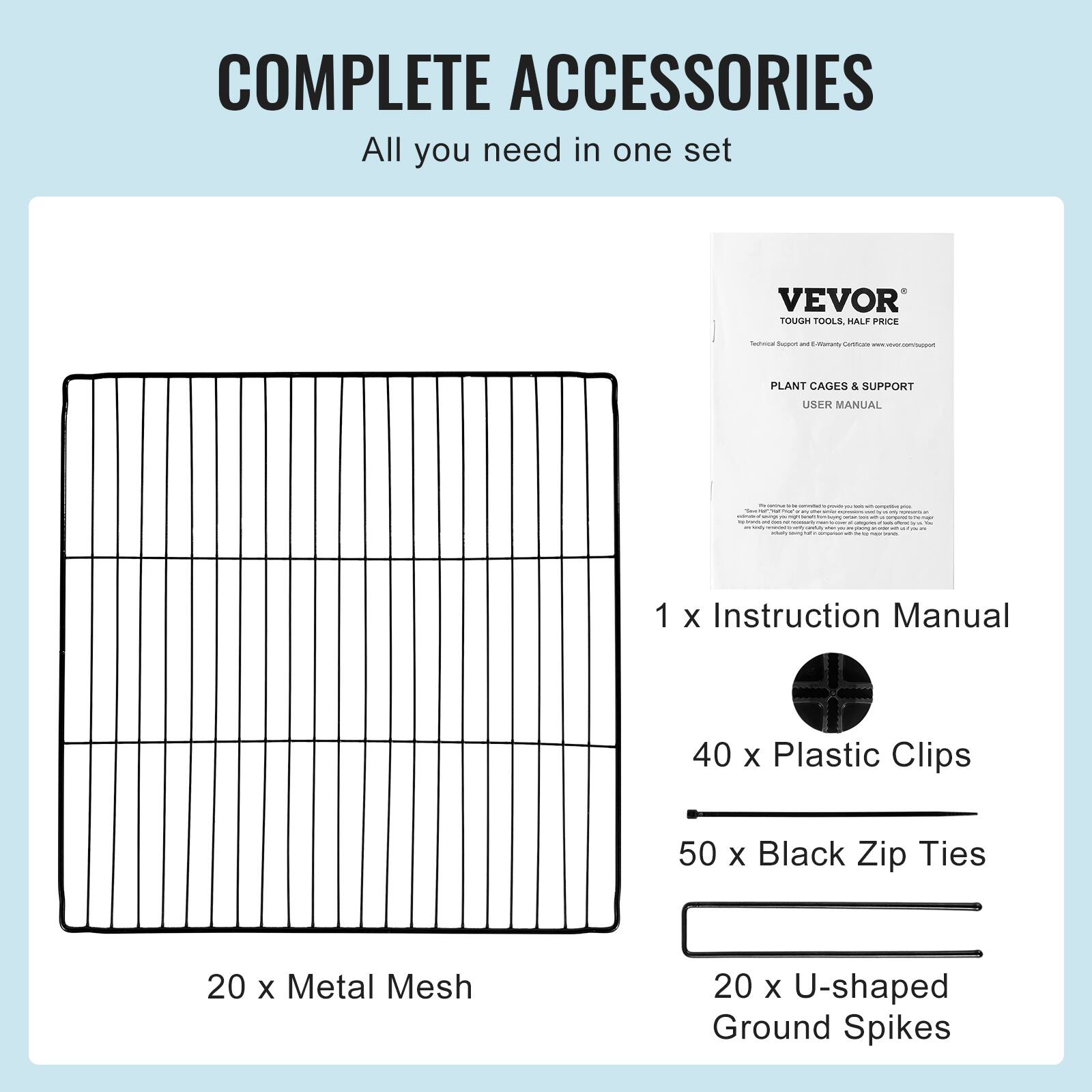 COMPLETE ACCESSORIES All you need in one set VEVOR TOUGH TOOLS HALF PRICE - - - - | PLANT CAGES & SUPPORT USER MANUAL - I 1 X Instruction Manual 40 X Plastic Clips 50 x Black Zip Ties 20 x Metal Mesh 20 x U-shaped Ground Spikes