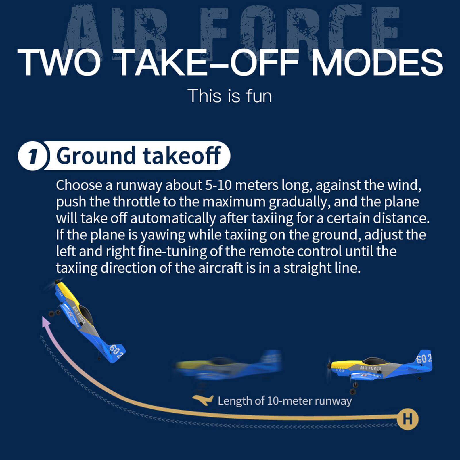 **AIR FORCE TWO TAKE-OFF MODES**

This is fun

1) Ground takeoff

Choose a runway about 5-10 meters long, against the wind, push the throttle to the maximum gradually, and the plane will take off automatically after taxiing for a certain distance. If the plane is yawing while taxiing on the ground, adjust the left and right fine-tuning of the remote control until the taxiing direction of the aircraft is in a straight line.

Length of 10-meter runway