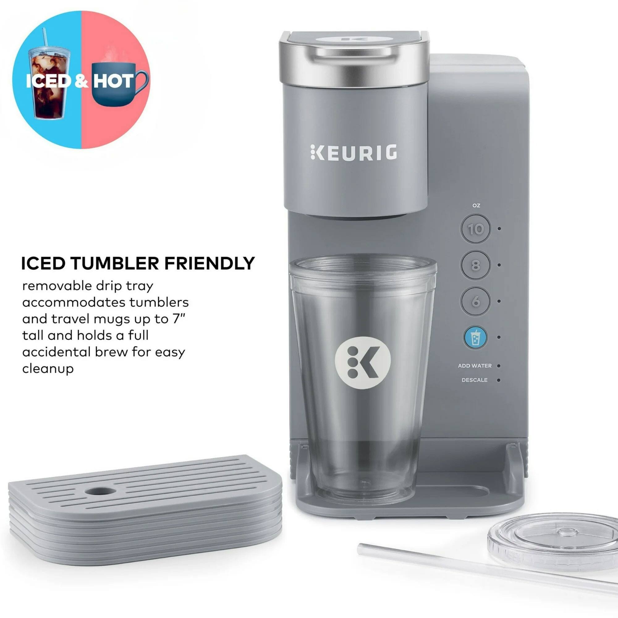 ICED & HOT  
KEURIG  

ICED TUMBLER FRIENDLY  
removable drip tray accommodates tumblers and travel mugs up to 7" tall and holds a full accidental brew for easy cleanup  

ADD WATER  
DESCALE