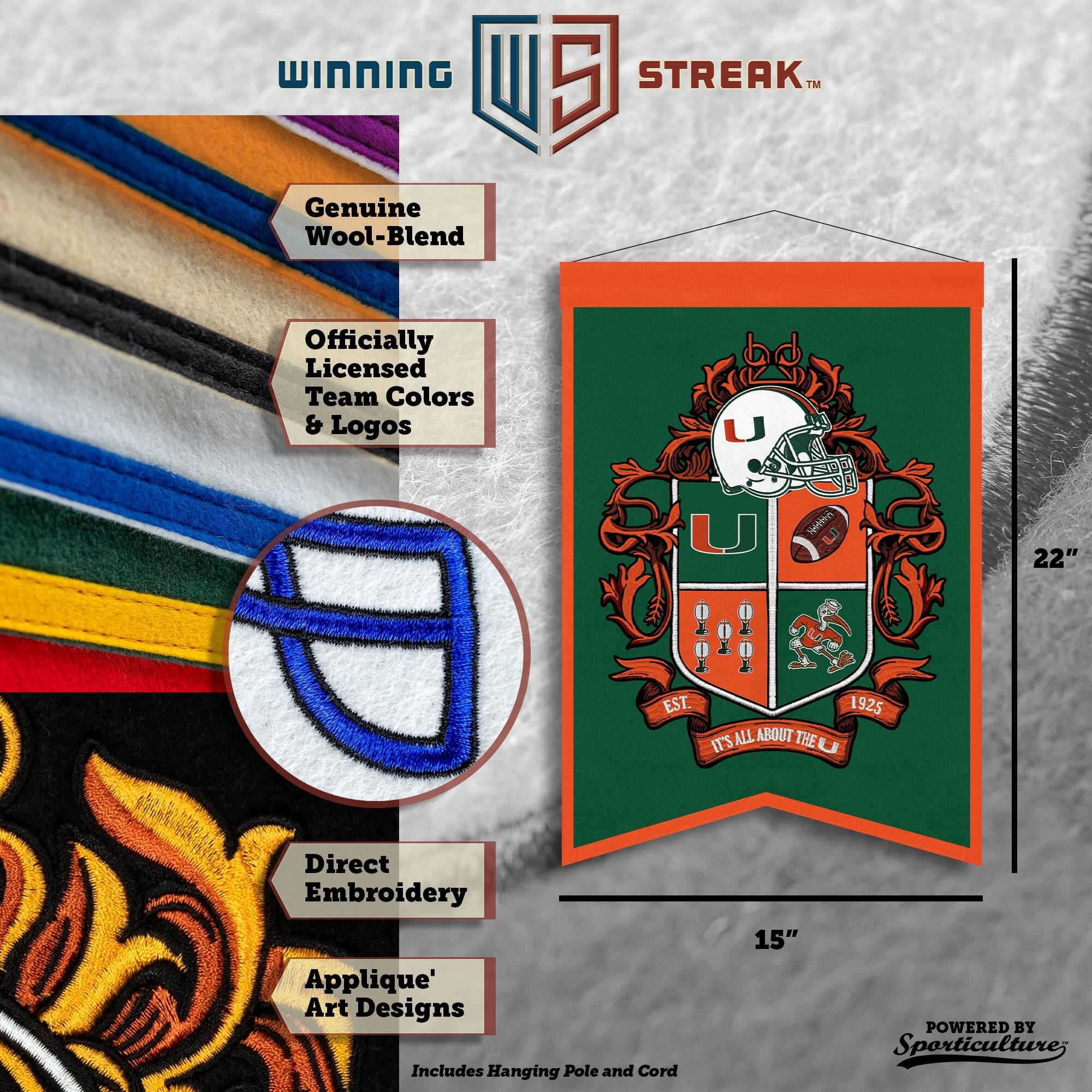 WINNING I 5 STREAK™ Genuine Wool-Blend Officially Licensed Team Colors & Logos  
Direct Embroidery Applique' Art Designs  
Includes Hanging Pole and Cord  
22" x 15"  
EST. 1925  
IT'S ALL ABOUT THE  
POWERED BY Sporticulture