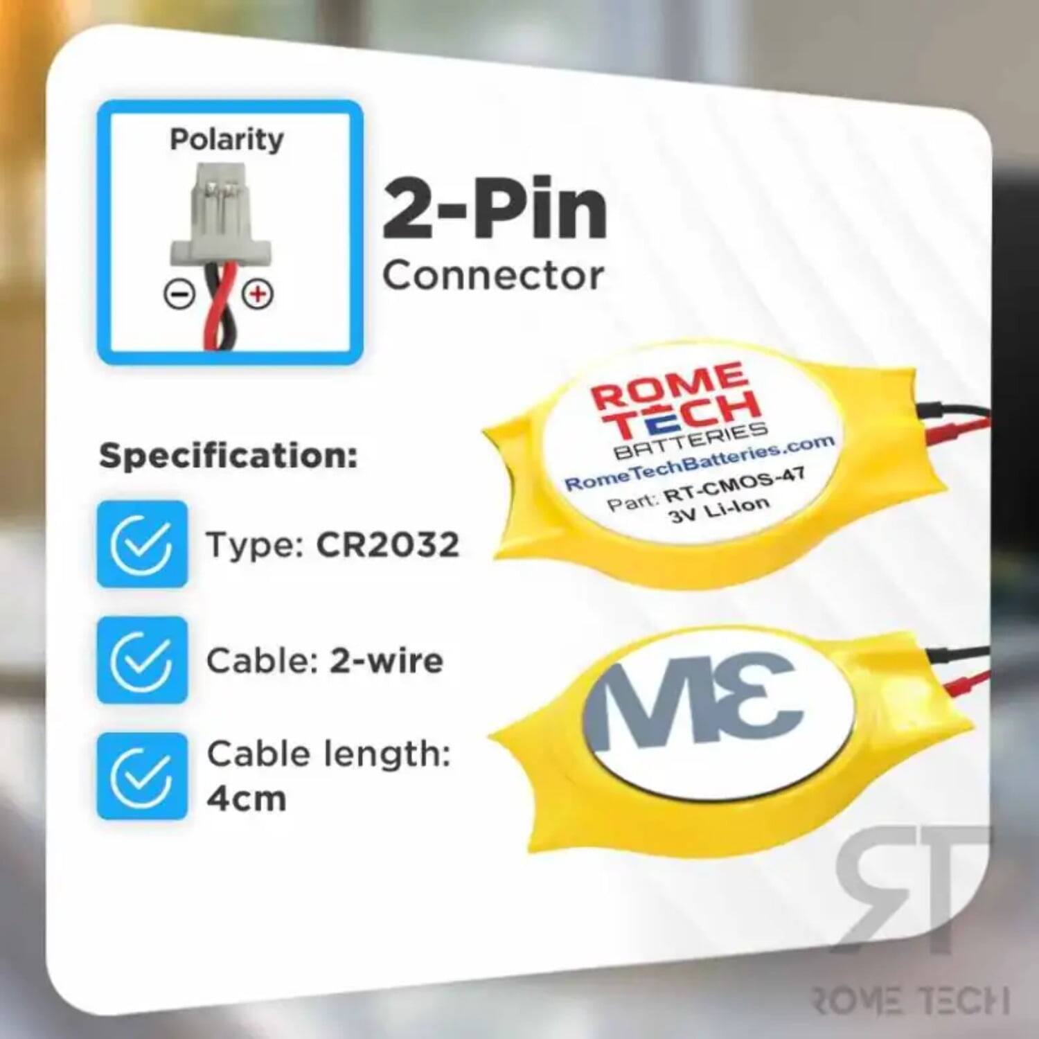 Polarity 2-Pin Connector - +  
ROME TECH BATTERIES  
Specification:  
RomeTechBatteries.com  
Rome RT-CMOS-47  
Part: Li-lon 3V  
Type: CR2032  
Cable: 2-wire  
Cable length: 4cm  
3M  
ROME TECH