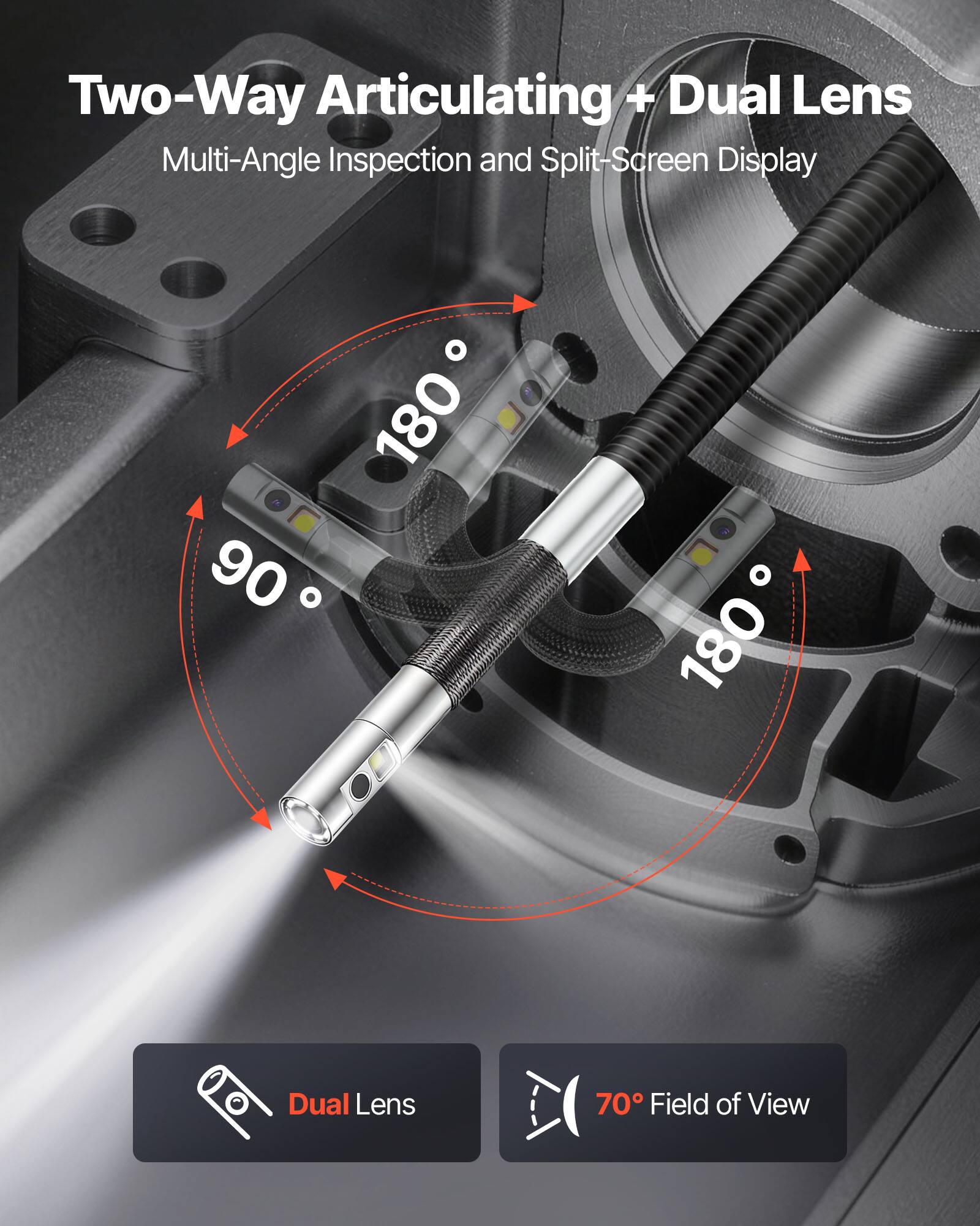 Two-Way Articulating + Dual Lens  
Multi-Angle Inspection and Split-Screen Display  

90°  
180°  
180°  

Dual Lens  
70° Field of View