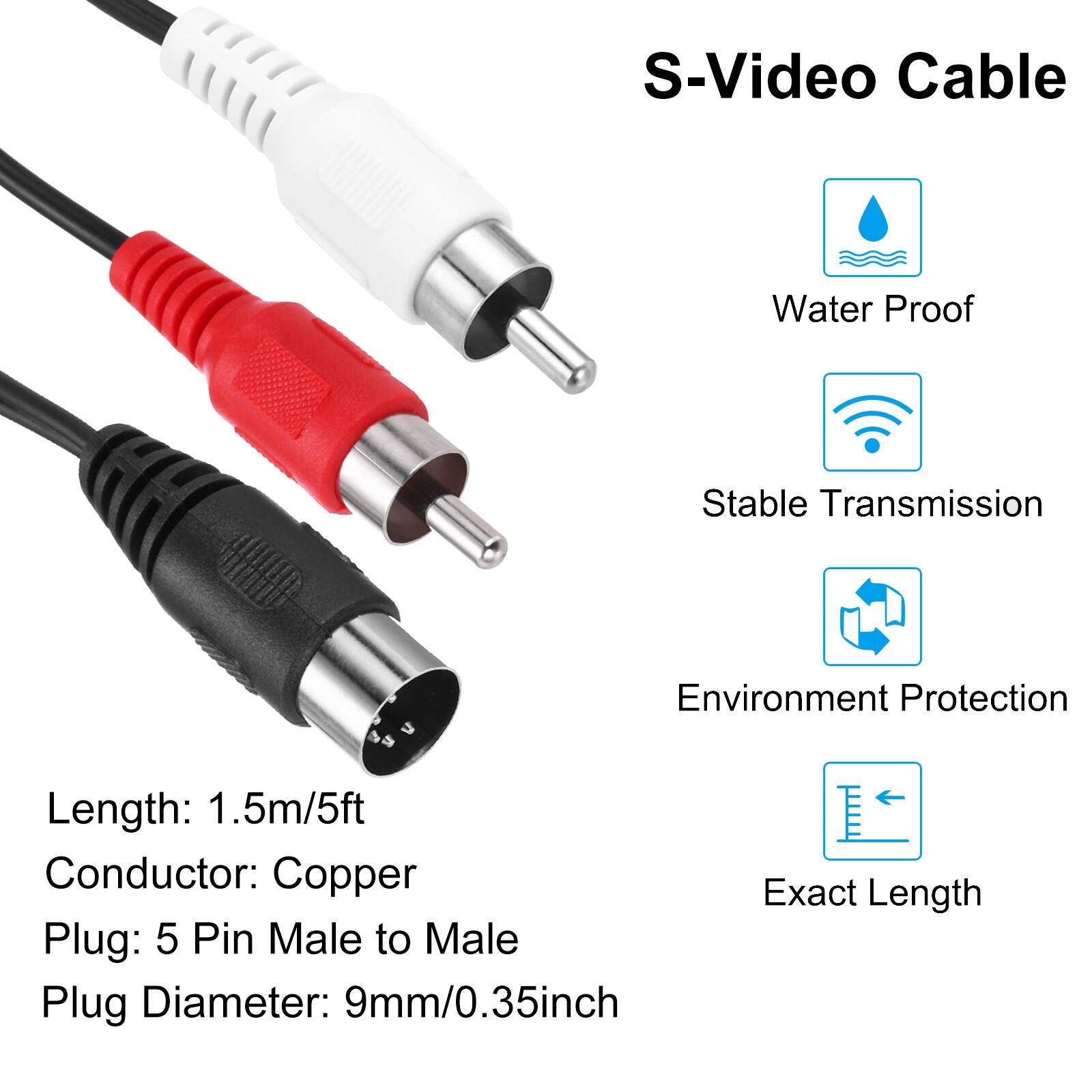 S-Video Cable

- Water Proof
- Stable Transmission
- Environment Protection
- Exact Length

Length: 1.5m/5ft  
Conductor: Copper  
Plug: 5 Pin Male to Male  
Plug Diameter: 9mm/0.35inch
