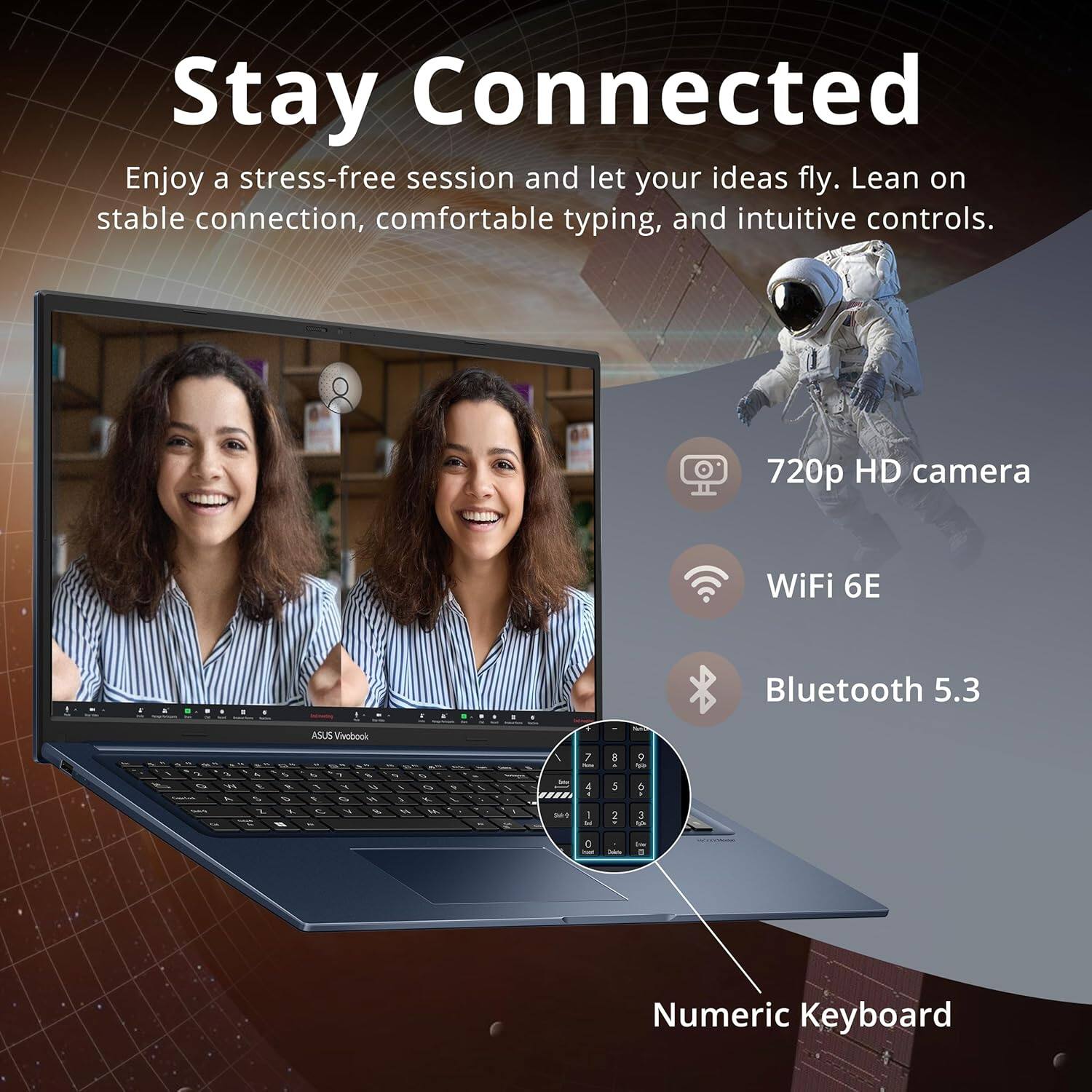 Stay Connected
Enjoy a stress-free session and let your ideas fly. Lean on stable connection, comfortable typing, and intuitive controls.
720p HD camera
WiFi 6E
Bluetooth 5.3
Numeric Keyboard