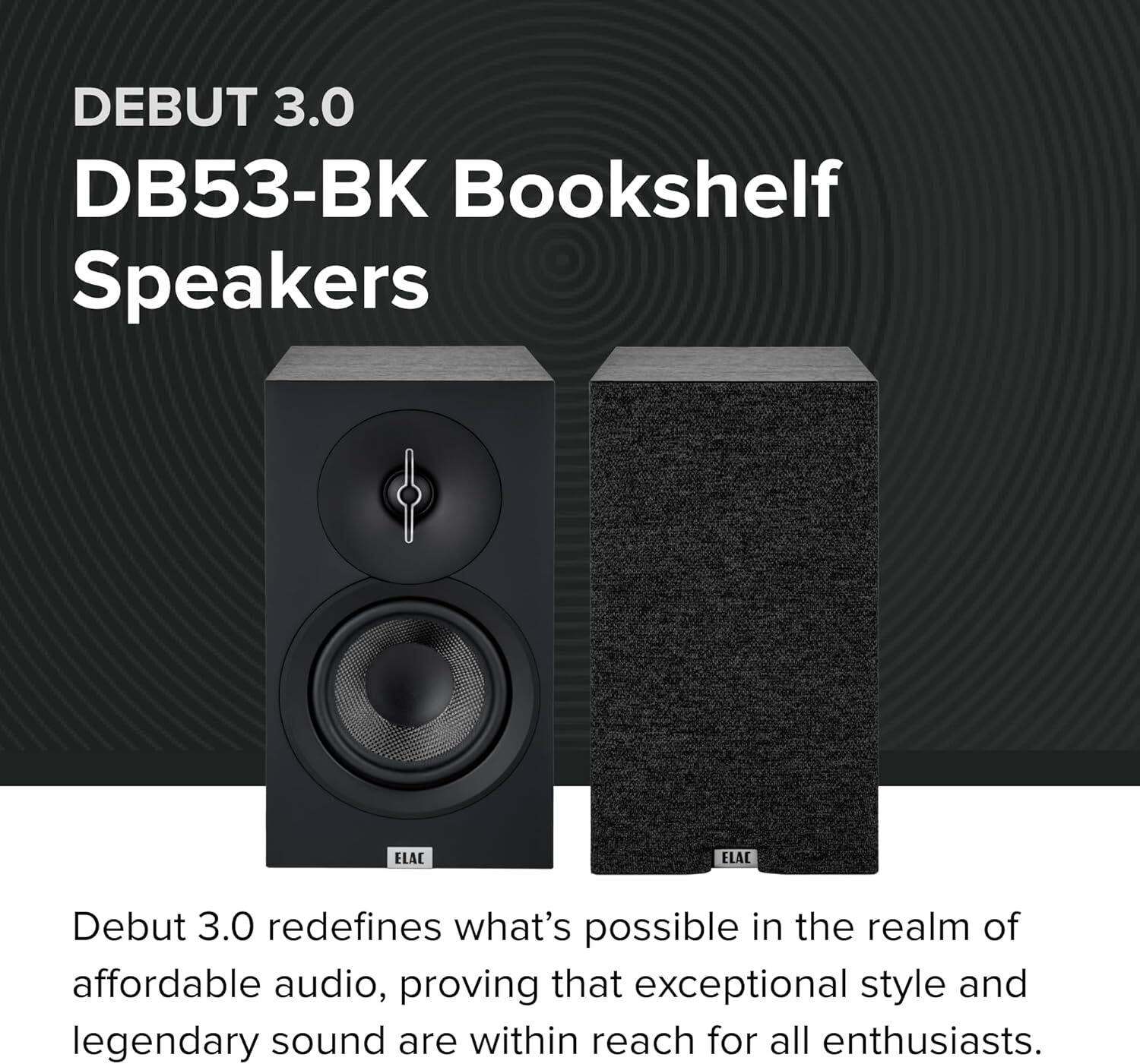 DEBUT 3.0  
DB53-BK Bookshelf Speakers  

ELAC Debut 3.0 redefines what's possible in the realm of affordable audio, proving that exceptional style and legendary sound are within reach for all enthusiasts.