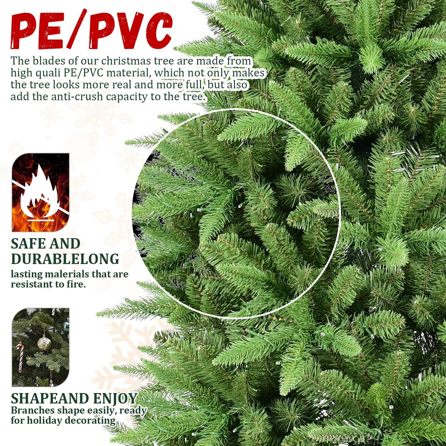 PE/PVC  
The blades of our Christmas tree are made from high-quality PE/PVC material, which not only makes the tree look more real and more full, but also add the anti-crush capacity to the tree.

SAFE AND DURABLE  
Long-lasting materials that are resistant to fire.

SHAPE AND ENJOY  
Branches shape easily, ready for holiday decorating.