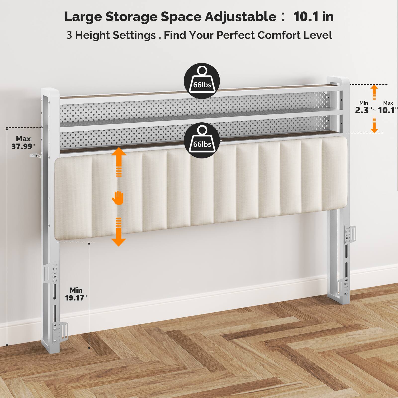 Large Storage Space Adjustable: 10.1 in  
3 Height Settings, Find Your Perfect Comfort Level  
66lbs Min Max  
2.3" - 10.1"  
Max 37.99"  
Min 19.17"