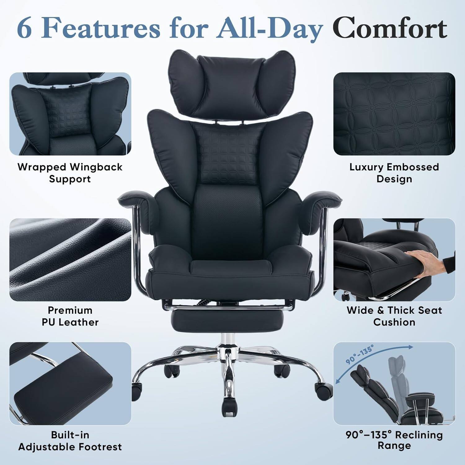 6 Features for All-Day Comfort

- Wrapped Wingback Support
- Luxury Embossed Design
- Premium PU Leather
- Wide & Thick Seat Cushion
- Built-in Adjustable Footrest
- 90°-135° Reclining Range