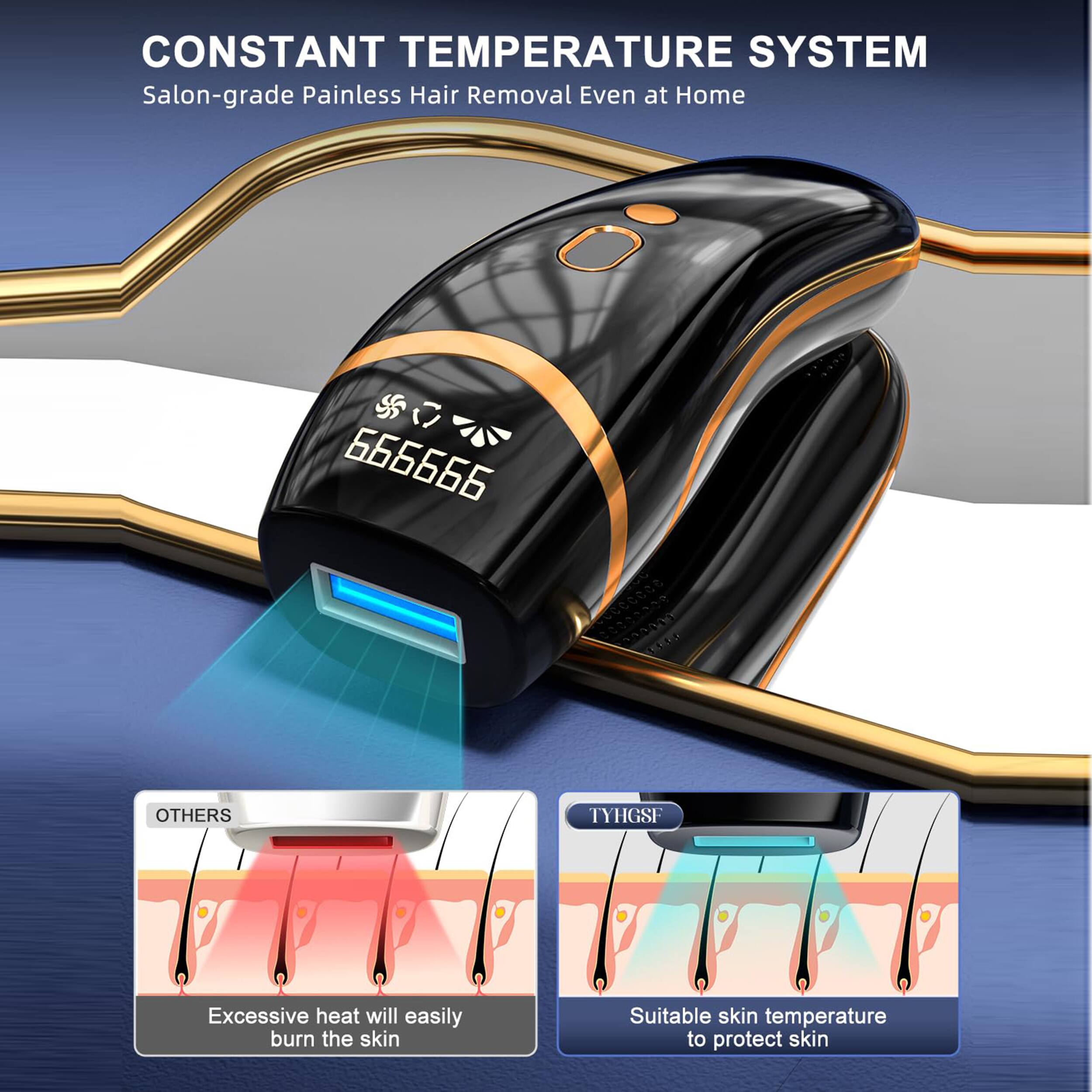 **CONSTANT TEMPERATURE SYSTEM**  
Salon-grade Painless Hair Removal Even at Home  

**666666**  

**OTHERS**  
Excessive heat will easily burn the skin  

**TYHGSF**  
Suitable skin temperature to protect skin