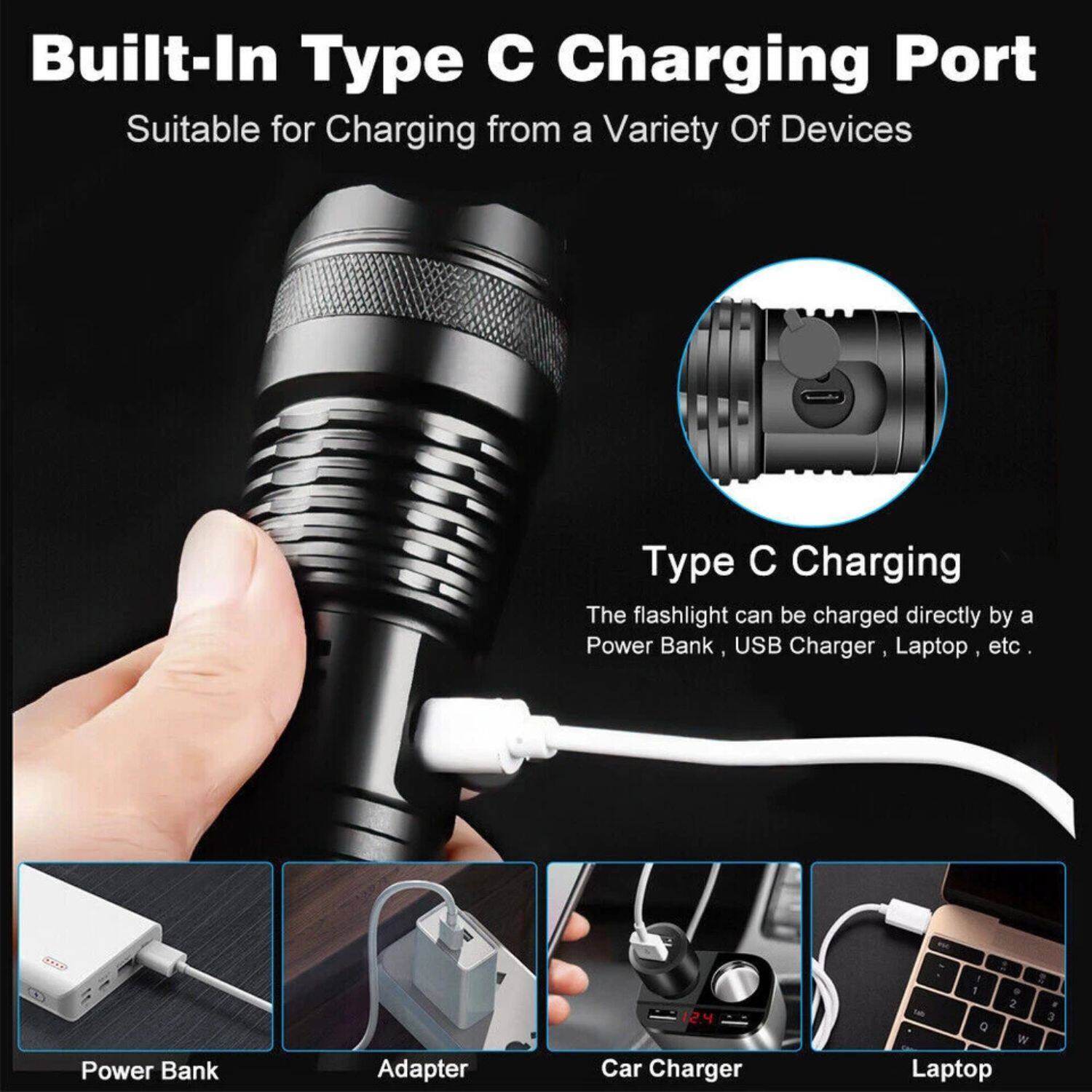 Built-In Type C Charging Port  
Suitable for Charging from a Variety of Devices  

Type C Charging  
The flashlight can be charged directly by a Power Bank, USB Charger, Laptop, etc.  

Power Bank  
Adapter  
Car Charger  
Laptop