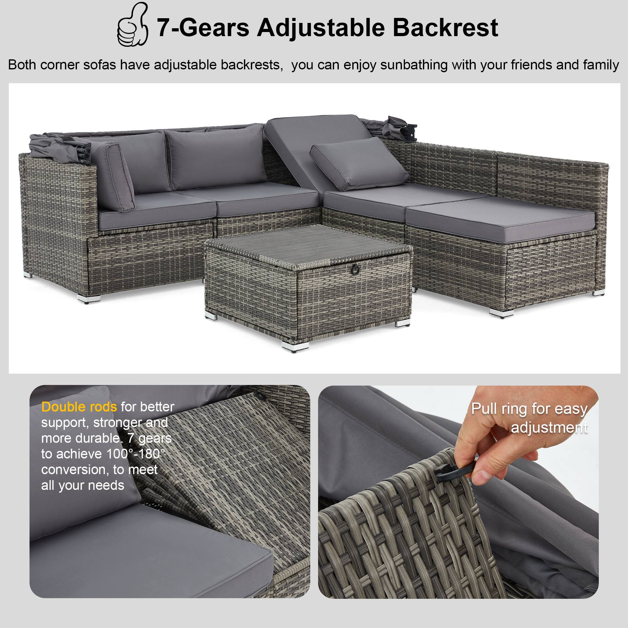 7-Gears Adjustable Backrest

Both corner sofas have adjustable backrests, you can enjoy sunbathing with your friends and family.

Double rods for better support, stronger and more durable. 7 gears to achieve 100-180° conversion, to meet all your needs.

Pull ring for easy adjustment.