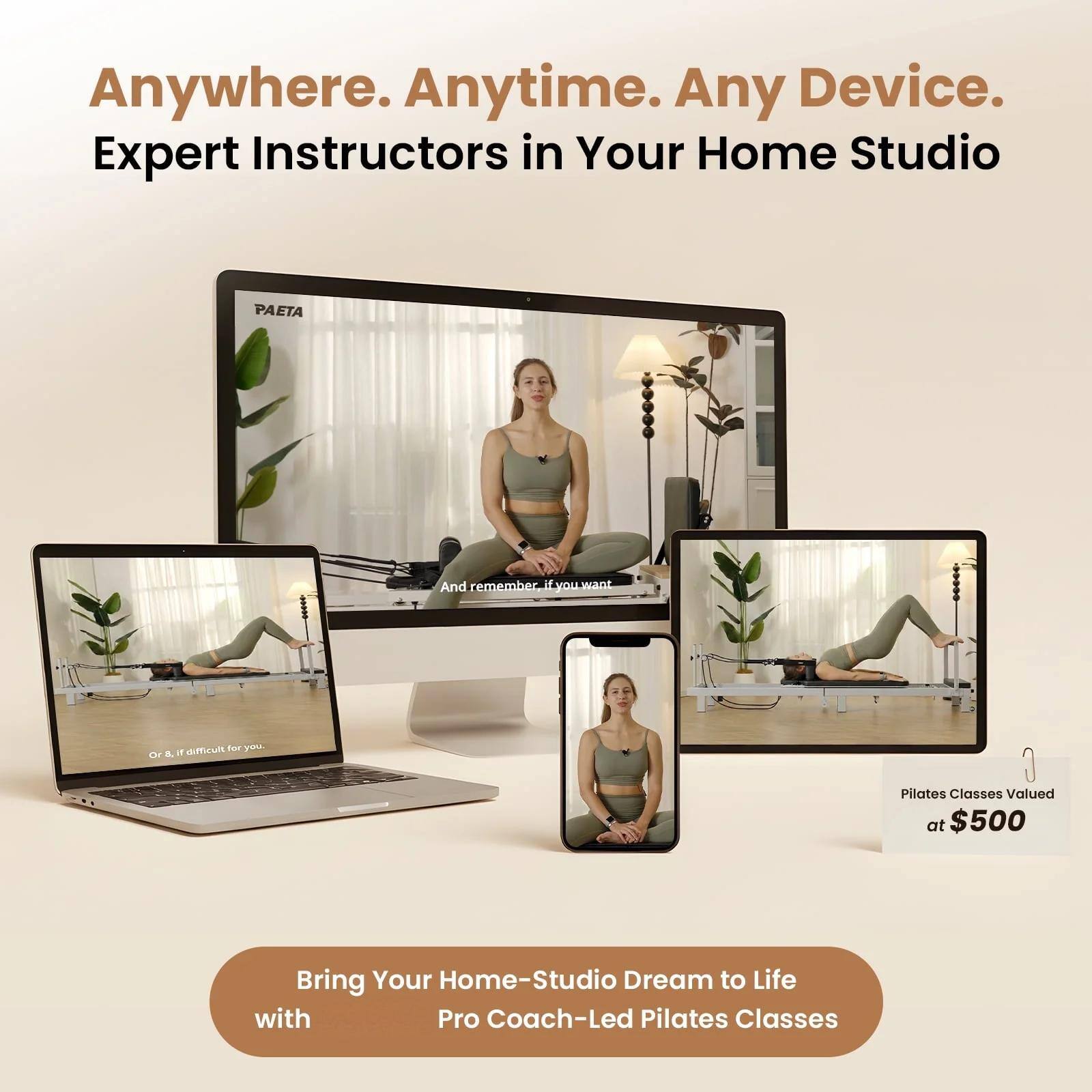 Anywhere. Anytime. Any Device. Expert Instructors in Your Home Studio

PAETA

And remember if you want

difficult for you Or & if

Pilates Classes Valued at $500

Bring Your Home-Studio Dream to Life with Pro Coach-Led Pilates Classes