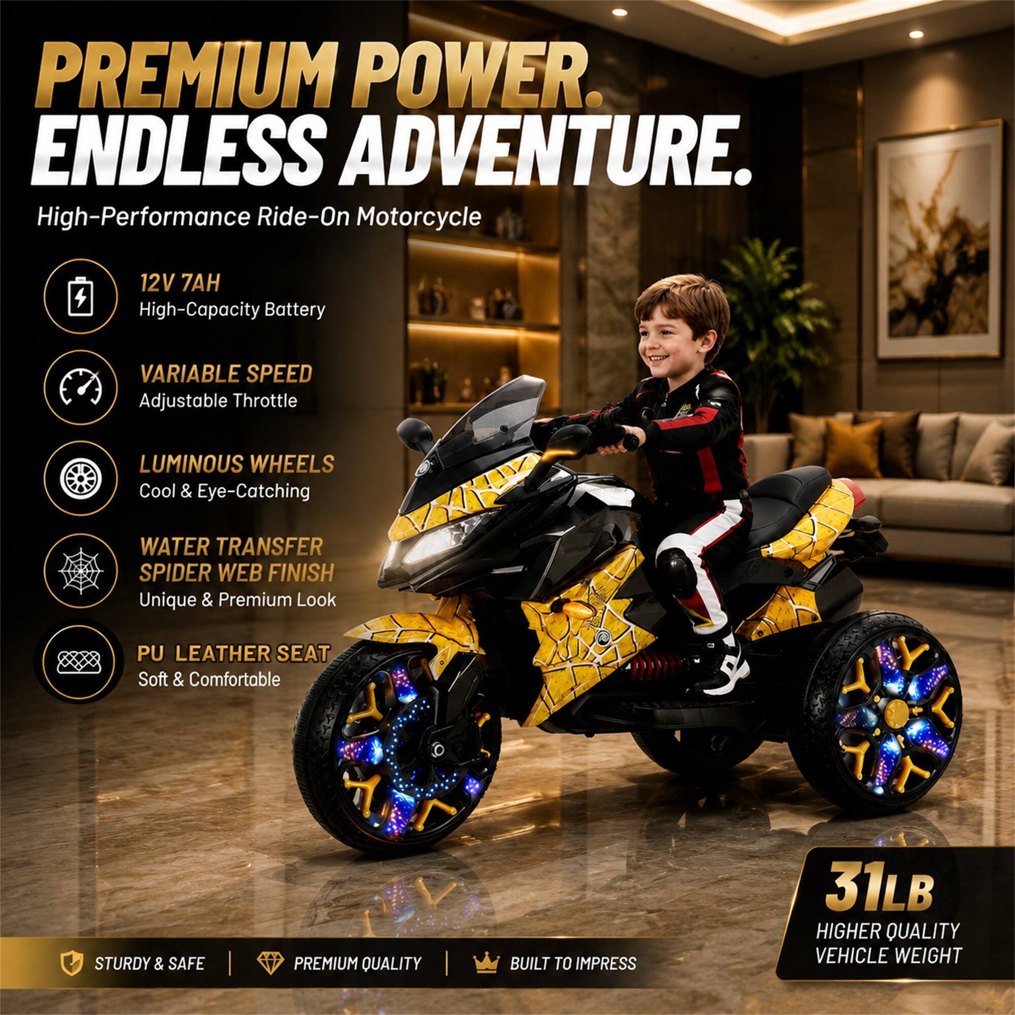 PREMIUM POWER. ENDLESS ADVENTURE.  
High-Performance Ride-On Motorcycle

- 12V 7AH High-Capacity Battery
- VARIABLE SPEED Adjustable Throttle
- LUMINOUS WHEELS Cool & Eye-Catching
- WATER TRANSFER SPIDER WEB FINISH Unique & Premium Look
- PU LEATHER SEAT Soft & Comfortable

STURDY & SAFE  
PREMIUM QUALITY  
BUILT TO IMPRESS

31LB HIGHER QUALITY VEHICLE WEIGHT