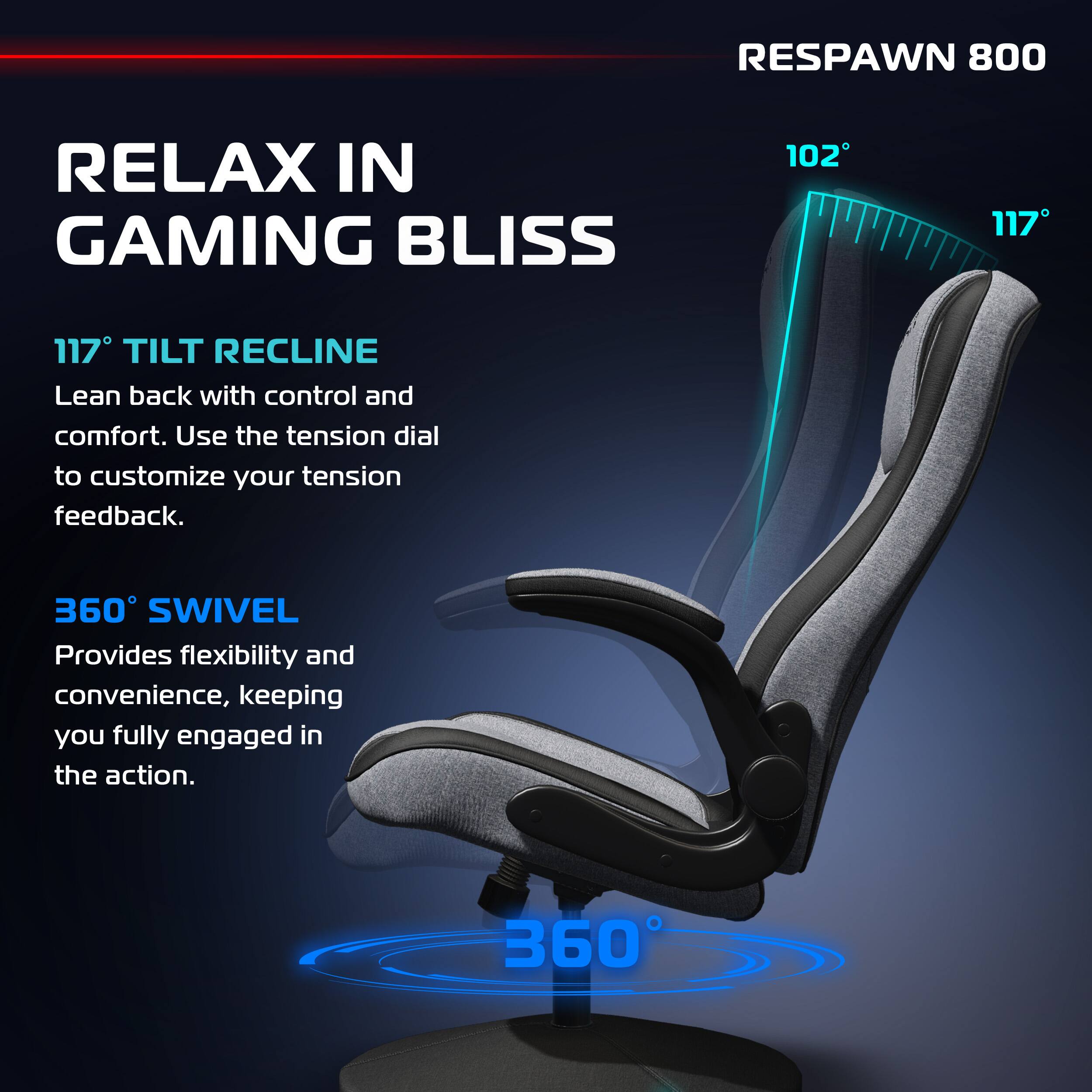 RESPAWN 800

RELAX IN GAMING BLISS

117° TILT RECLINE
Lean back with control and comfort. Use the tension dial to customize your tension feedback.

360° SWIVEL
Provides flexibility and convenience, keeping you fully engaged in the action.