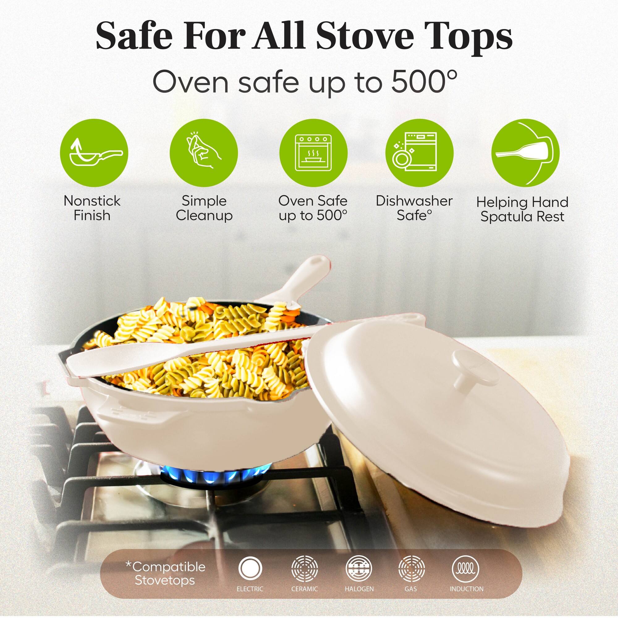 Safe For All Stove Tops  
Oven safe up to 500°

- Nonstick Finish
- Simple Cleanup
- Oven Safe up to 500°
- Dishwasher Safe
- Helping Hand Spatula Rest

*Compatible Stovetops  
ELECTRIC  
CERAMIC  
HALOGEN  
GAS  
INDUCTION