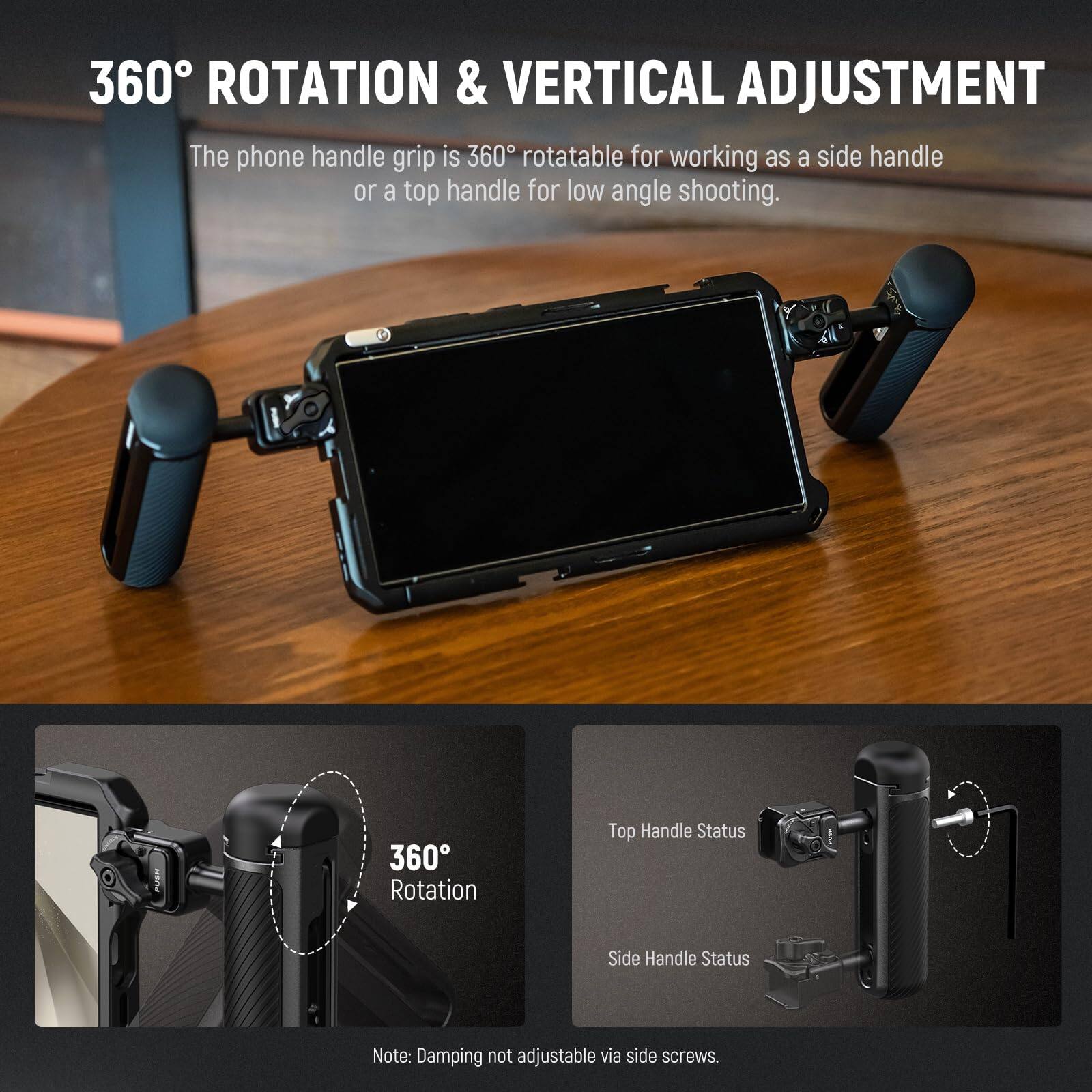 360° ROTATION & VERTICAL ADJUSTMENT

The phone handle grip is 360° rotatable for working as a side handle or a top handle for low angle shooting.

360° Rotation

Top Handle Status

Side Handle Status

Note: Damping not adjustable via side screws.