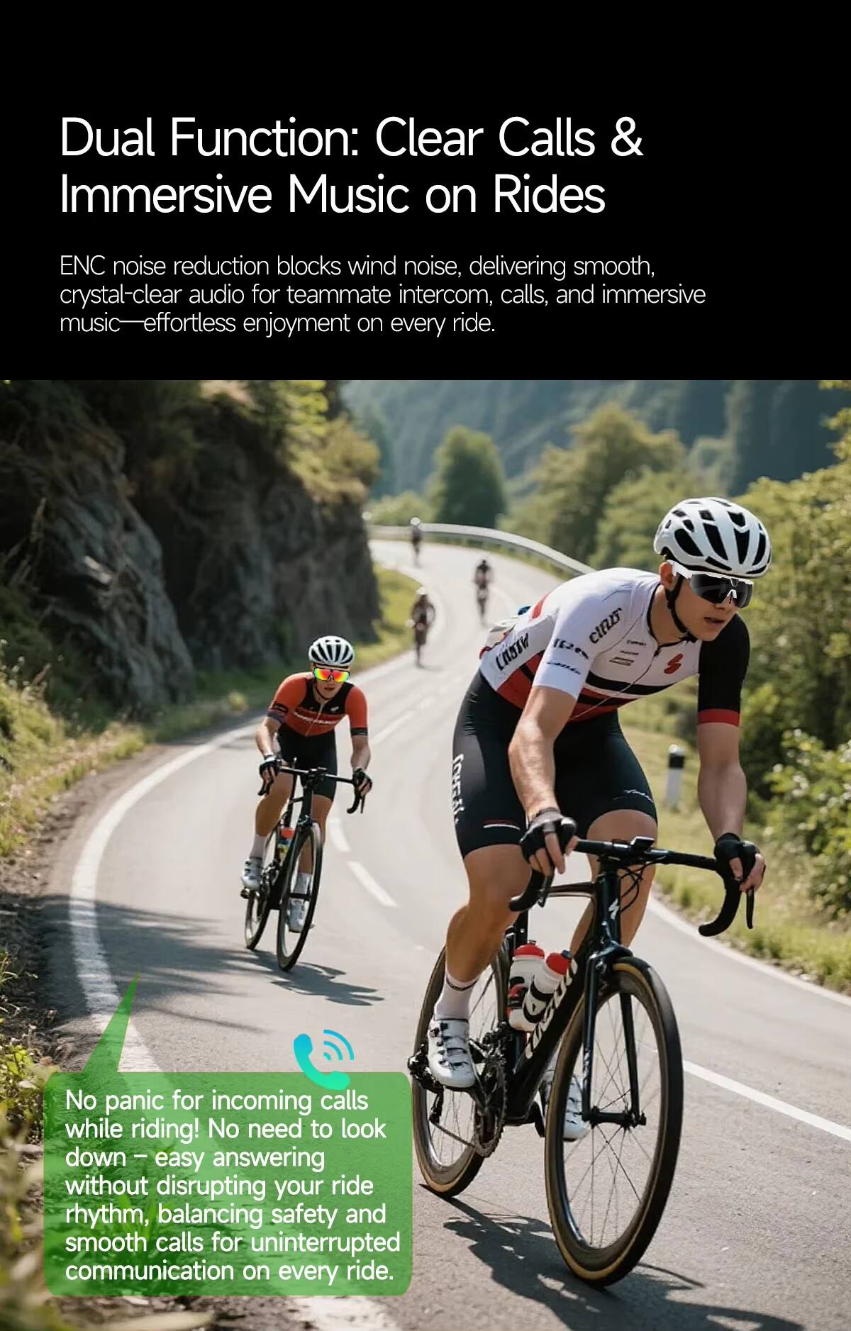 Dual Function: Clear Calls & Immersive Music on Rides

ENC noise reduction blocks wind noise, delivering smooth, crystal-clear audio for teammate intercom, calls, and immersive music—effortless enjoyment on every ride.

No panic for incoming calls while riding! No need to look down—easy answering without disrupting your ride rhythm, balancing safety and smooth calls for uninterrupted communication on every ride.