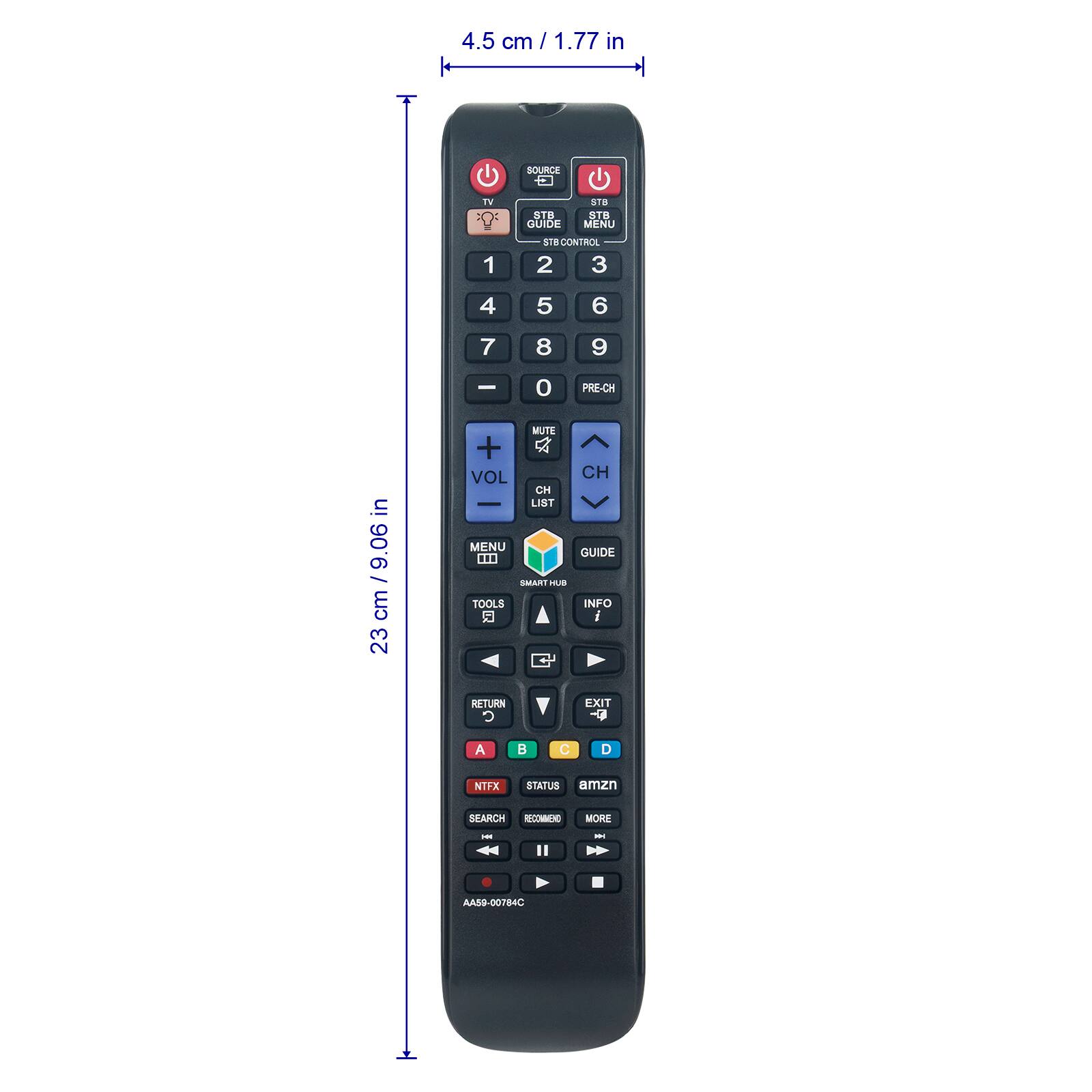 4.5 cm / 1.77 in  
SOURCE  
TV  
STB  
GUIDE  
STB MENU  
1 2 3  
4 5 6  
7 8 9  
0 PRE-CH  
VOL +  
MUTE  
CH +  
LIST  
MENU  
GUIDE  
SMART HUB  
TOOLS  
INFO  
RETURN  
EXIT  
A  
B  
NITFX  
STATUS  
SEARCH  
RECORD  
PLAY  
PAUSE  
STOP  
AMZN  
MORE  
23 cm / 9.06 in  
AA59-00784C