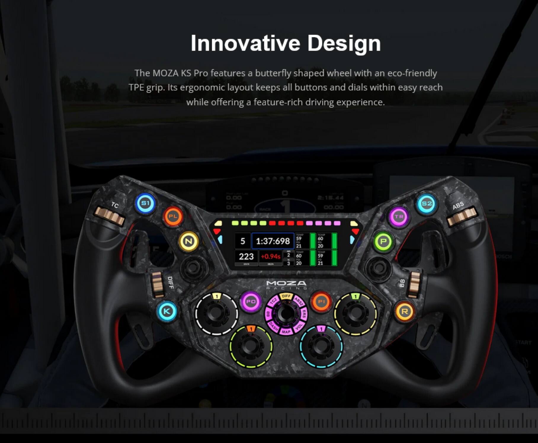 Innovative Design  
The MOZA KS Pro features a butterfly shaped wheel with an eco-friendly TPE grip. Its ergonomic layout keeps all buttons and dials within easy reach while offering a feature-rich driving experience.  

TC S1 PL 0.00 0.00 1 00.00  
TR S2 ABS N - 59 5 1:37:698 - 21 I 223 +0.94s 2 60 - 3 20 -- 60 - 20 59 - 21 P DIFF K 1  
MOZA d BACING DFFF PO 1G2 ARS2 PI E 1 DASH VOL 1 MAP 1 B R START N