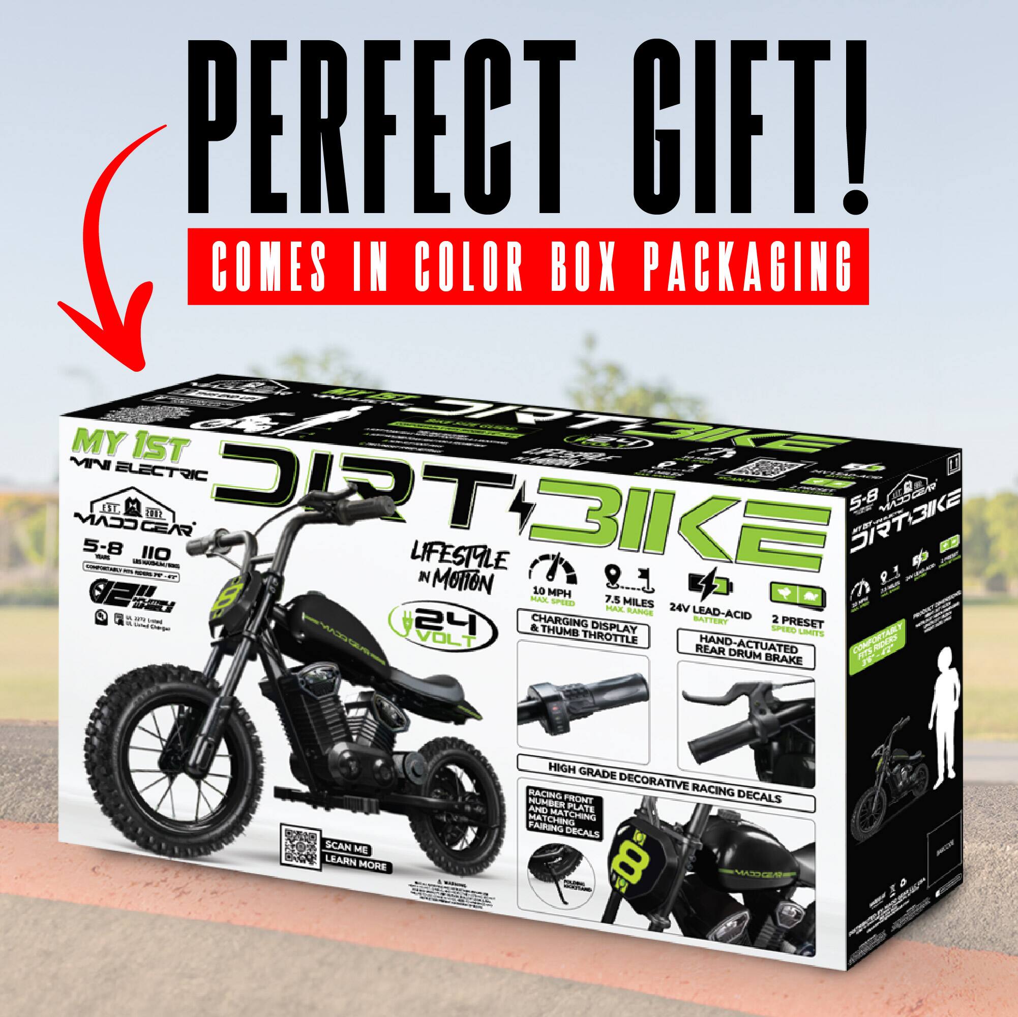 PERFECT GIFT!  
COMES IN COLOR BOX PACKAGING  

MY 1ST ELECTRIC DIRT BIKE  
5-8 YEARS  
LIFESTYLE IN MOTION  
10 MPH  
7.5 MILES  
24V LEAD-ACID BATTERY  
2 PRESET & DISPLAY  
THUMB ACTUATED THROTTLE  
REAR DRUM BRAKE  
HIGH GRADE DECORATIVE RACING DECALS  
RACING NUMBER PLATE  
HUBBER PLATE  
HATCHING CHAINING DECALS