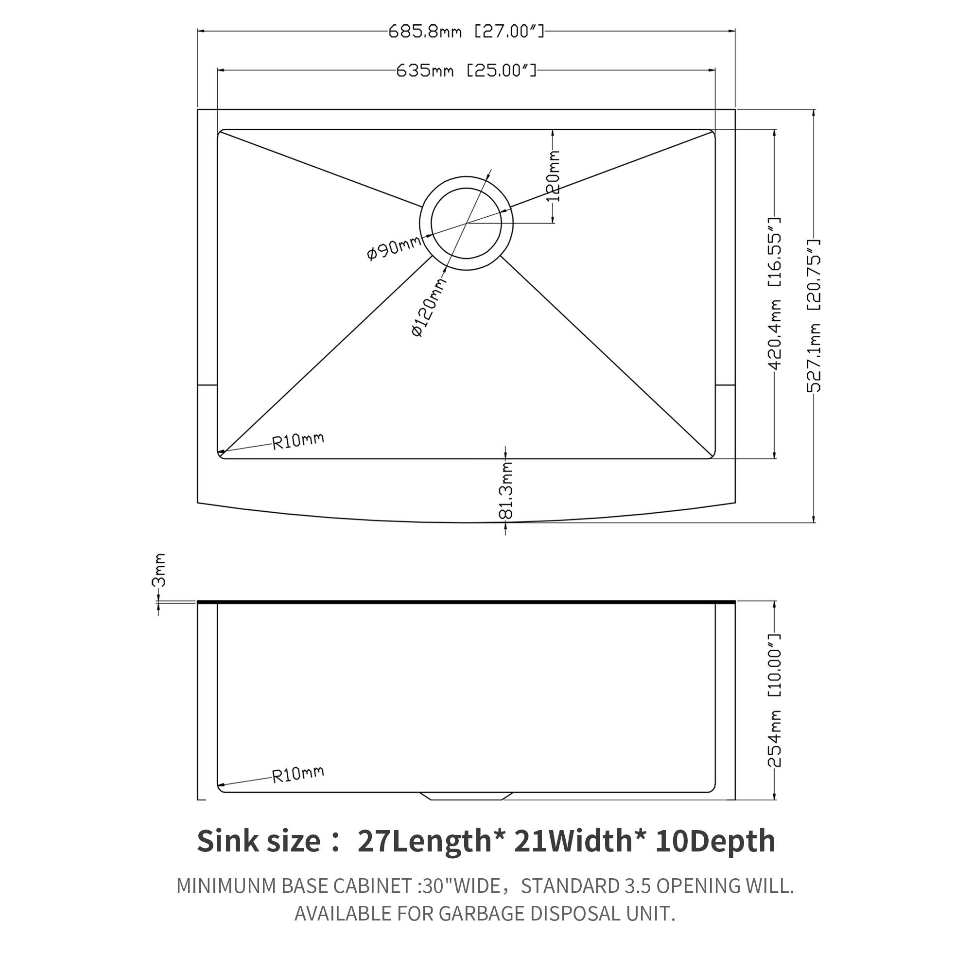 685.8mm [27.00"]  
635mm [25.00"]  
-3mm  
R10mm  
R10mm  
90mm  
120mm  
-81.3mm  
120mm [16.55]  
420.4mm  
254mm [20.75"]  
527.1mm  

Sink size: 27Length* 21Width* 10Depth  

MINIMUM BASE CABINET: 30"WIDE, STANDARD 3.5 OPENING WILL. AVAILABLE FOR GARBAGE DISPOSAL UNIT.