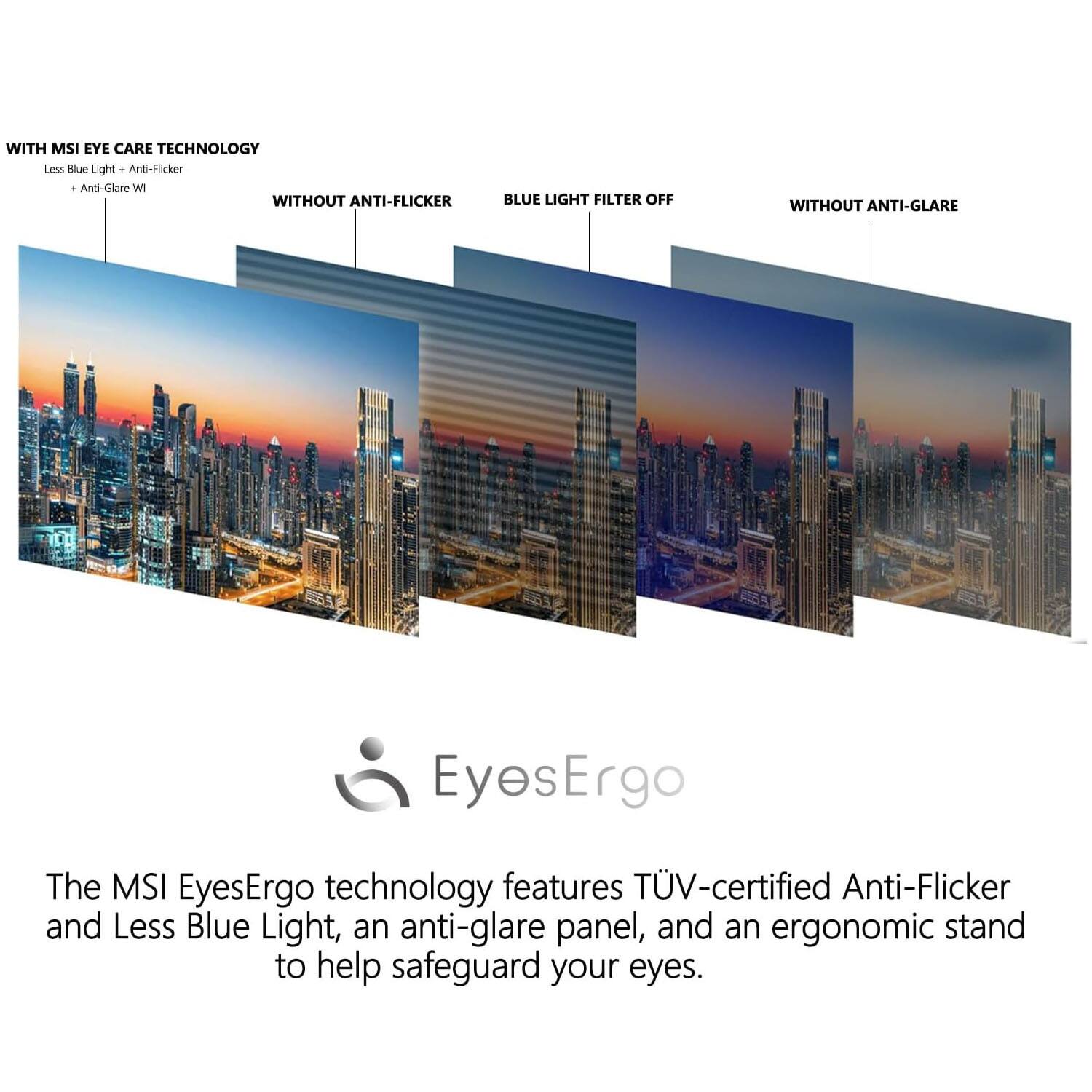WITH MSI EYE CARE TECHNOLOGY  
Less Blue Light + Anti-Flicker  
+ Anti-Glare W

WITHOUT ANTI-Flicker  
BLUE LIGHT FILTER OFF  
WITHOUT ANTI-GLARE

The MSI EyesErgo technology features TÜV-certified Anti-Flicker and Less Blue Light, an anti-glare panel, and an ergonomic stand to help safeguard your eyes.