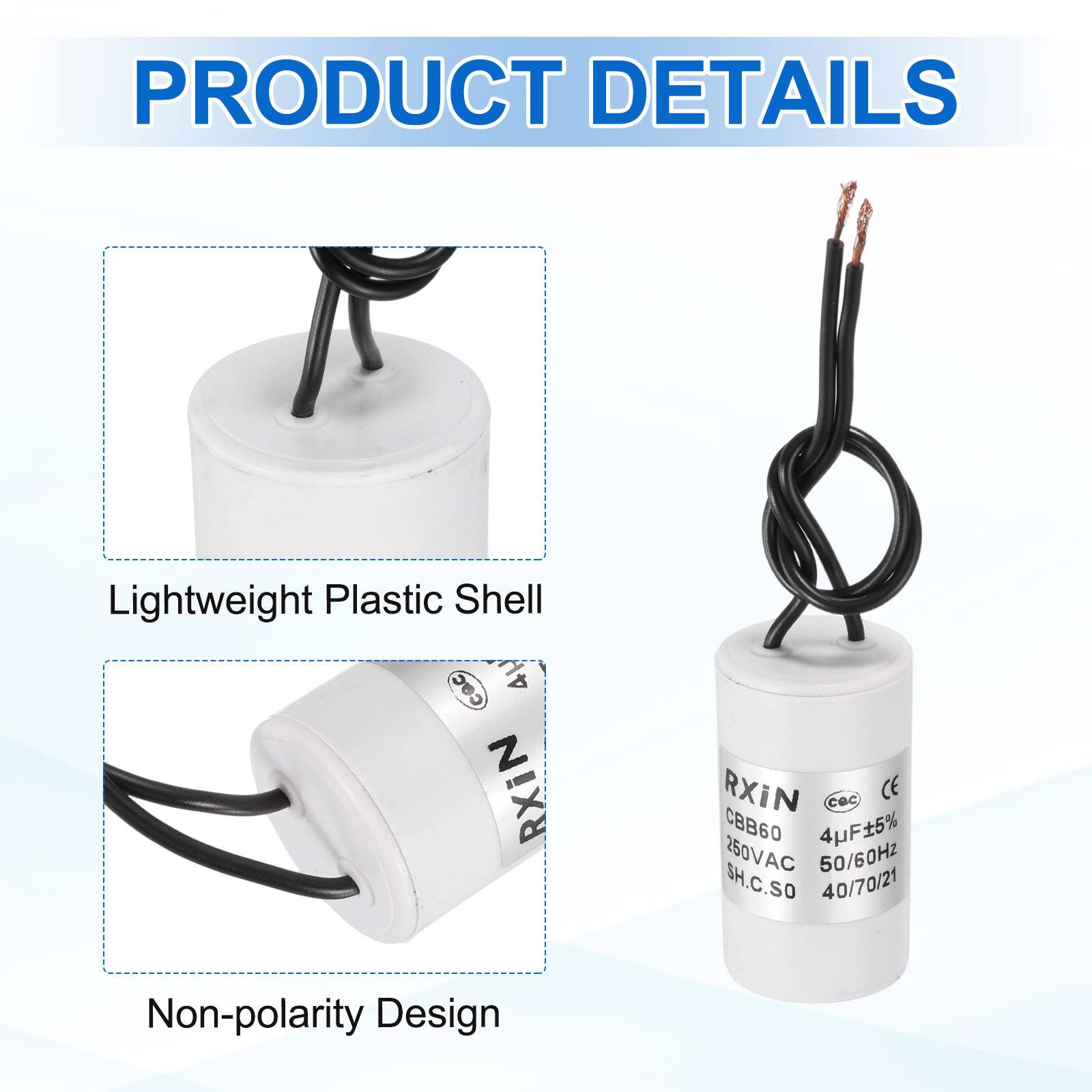 PRODUCT DETAILS

- Lightweight Plastic Shell
- Non-polarity Design

RXIN  
CBB60  
4µF ±5%  
250VAC  
50/60Hz  
SH.C.SO  
40/70/21  
CE  
CQC