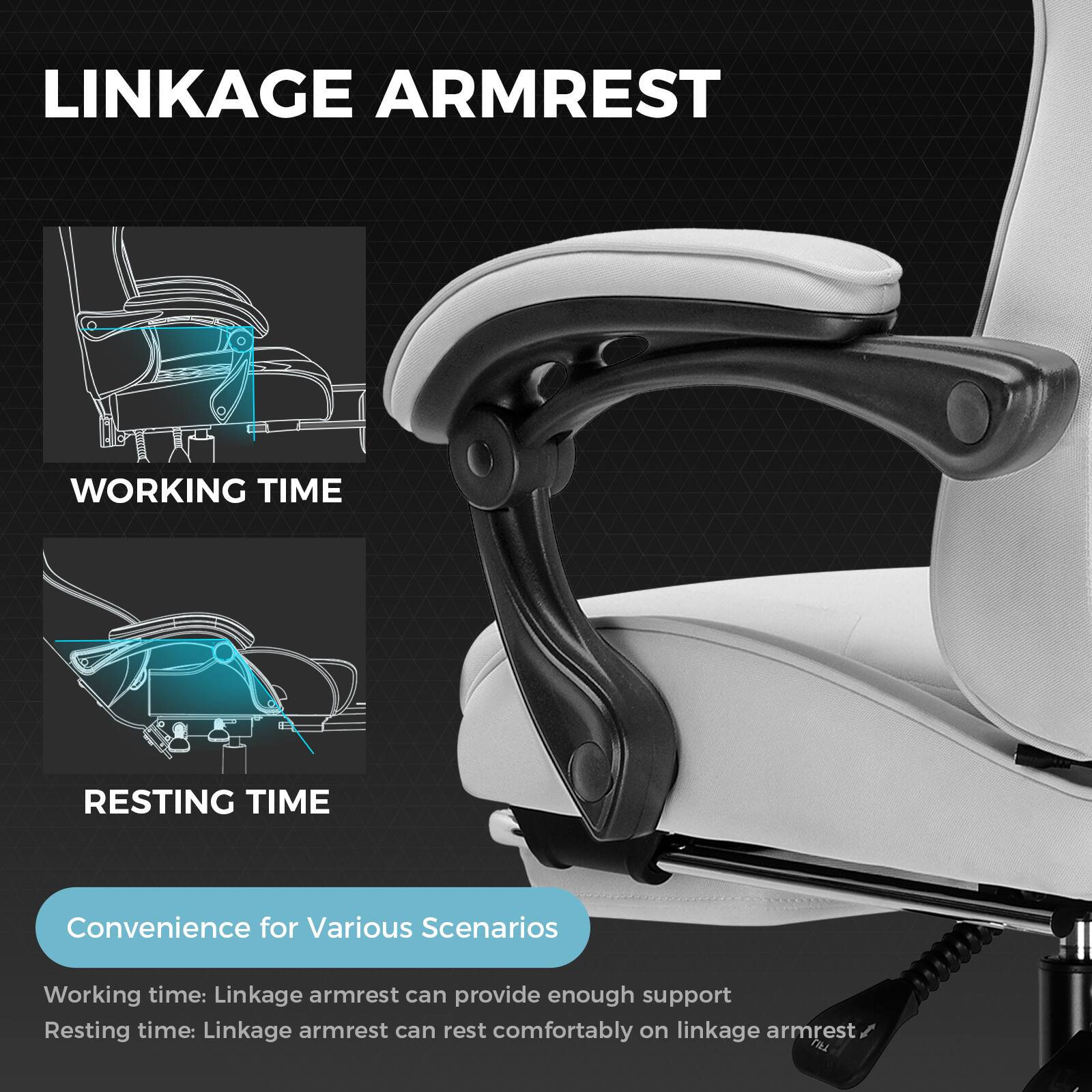 LINKAGE ARMREST

WORKING TIME

RESTING TIME

Convenience for Various Scenarios

Working time: Linkage armrest can provide enough support

Resting time: Linkage armrest can rest comfortably on linkage armrest