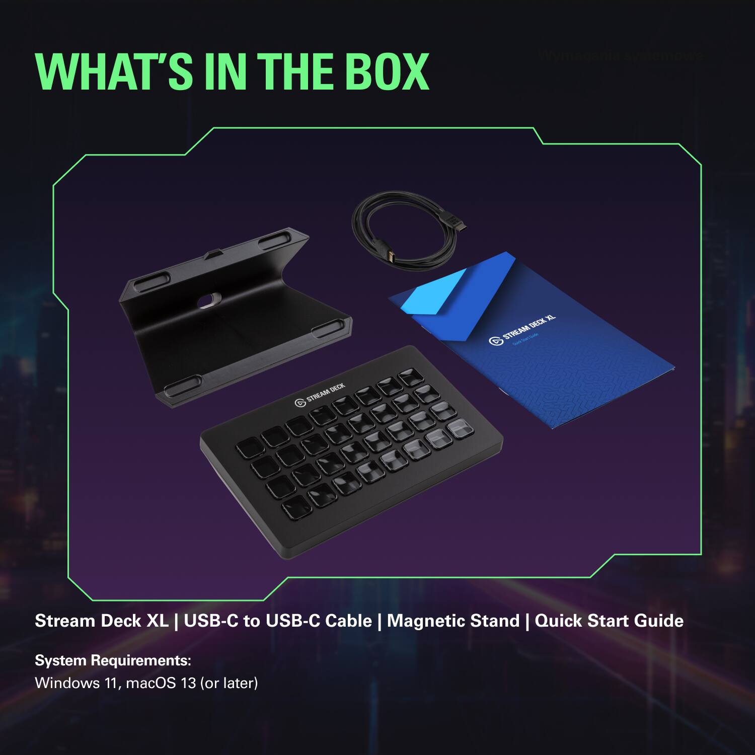 WHAT'S IN THE BOX

Stream Deck XL | USB-C to USB-C Cable | Magnetic Stand | Quick Start Guide

System Requirements:
Windows 11, macOS 13 (or later)