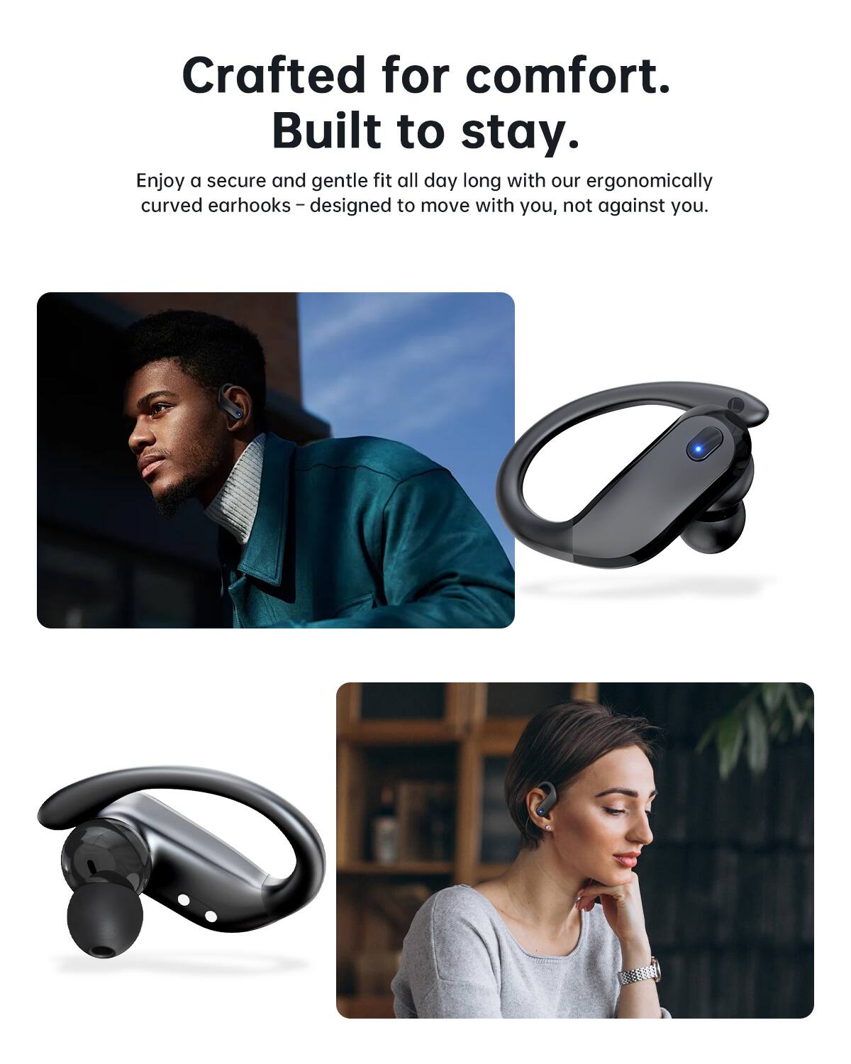 Crafted for comfort.
Built to stay.
Enjoy a secure and gentle fit all day long with our ergonomically curved earhooks – designed to move with you, not against you.