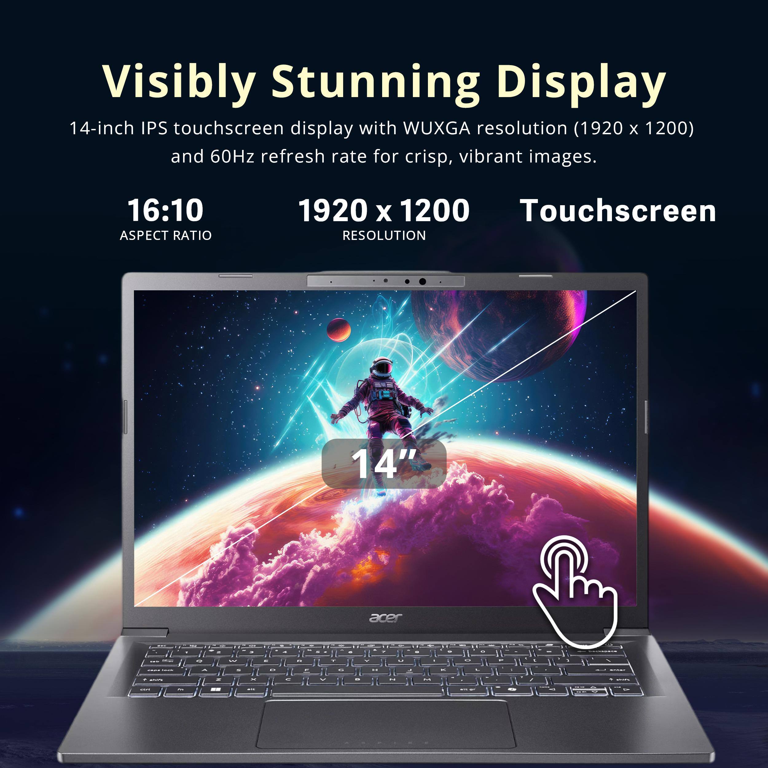 Visibly Stunning Display  
14-inch IPS touchscreen display with WUXGA resolution (1920 x 1200) and 60Hz refresh rate for crisp, vibrant images.  
16:10 ASPECT RATIO  
1920 X 1200 Touchscreen RESOLUTION  
14"