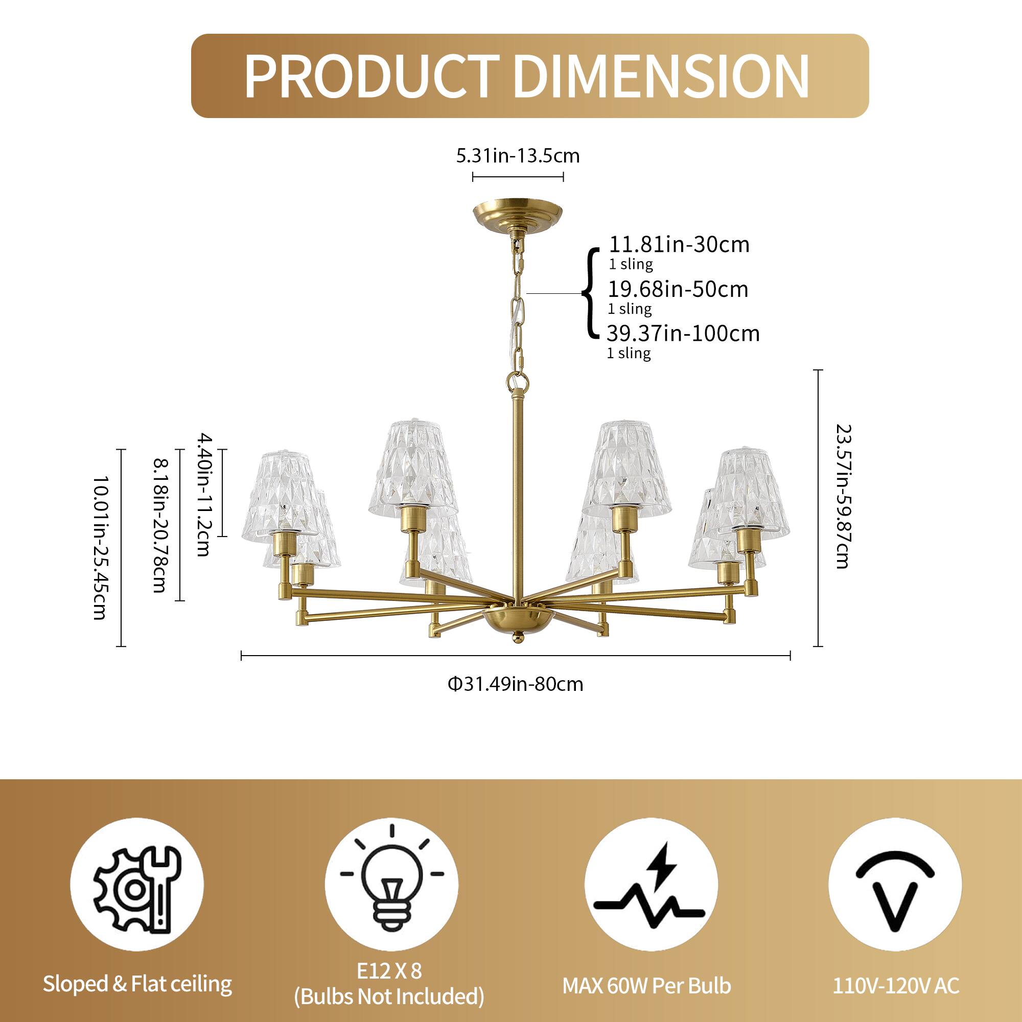 **PRODUCT DIMENSION**

- **Height:** 5.31in-13.5cm
- **Width:** 10.01in-25.45cm
- **Depth:** 8.18in-20.78cm
- **Height with Sling:** 
  - 11.81in-30cm (1 sling)
  - 19.68in-50cm (1 sling)
  - 39.37in-100cm (1 sling)
- **Height with Sling:** 31.49in-80cm
- **Height with Sling:** 23.57in-59.87cm
- **Base Diameter:** 31.49in-80cm

**Additional Information:**
- **Sloped & Flat ceiling**
- **Bulb Type:** E12 X 8 (Bulbs Not Included)
- **Maximum Wattage:** 60W Per Bulb
- **Voltage:** 110V-120V AC