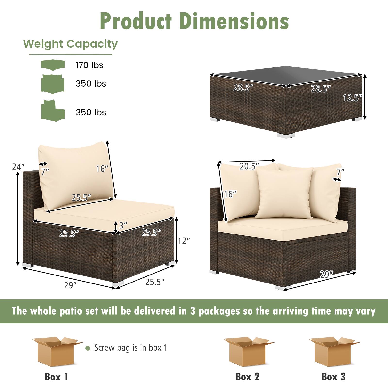**Product Dimensions**

**Weight Capacity**
- 170 lbs
- 350 lbs
- 350 lbs

**Dimensions**
- Table: 28.5" x 28.5" x 12.5"
- Left Section: 29" x 25.5" x 12"
- Right Section: 29" x 25.5" x 12"

**Details**
- Left Section: 24" x 7" x 16" x 3"
- Right Section: 20.5" x 7" x 16" x 3"

**Delivery Information**
- The whole patio set will be delivered in 3 packages so the arriving time may vary
- Screw bag is in box 1

**Boxes**
- Box 1
- Box 2
- Box 3