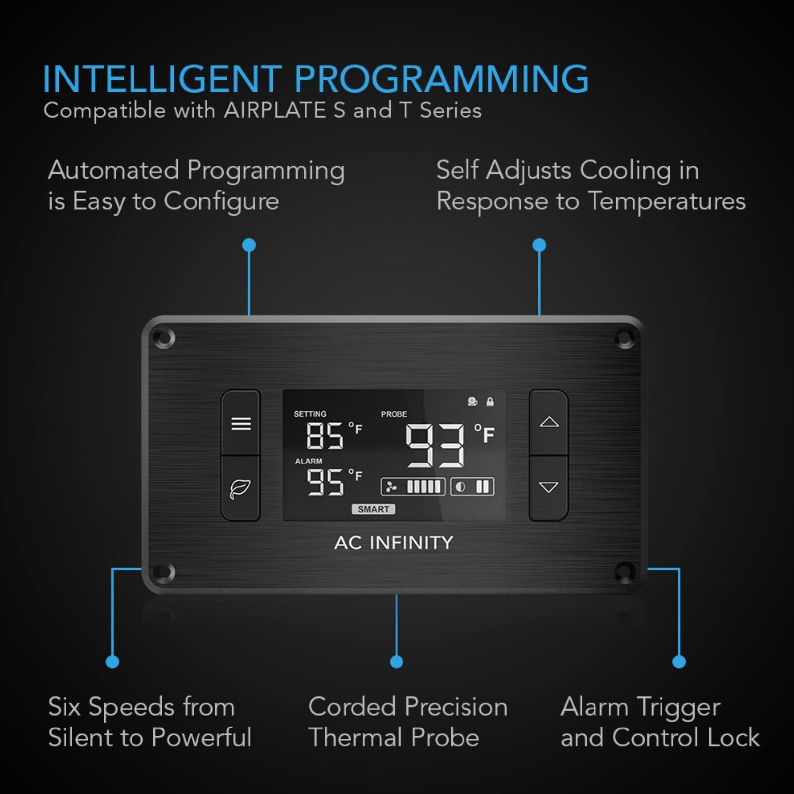 INTELLIGENT PROGRAMMING  
Compatible with AIRPLATE S and T Series

Automated Programming is Easy to Configure  
Self Adjusts Cooling in Response to Temperatures

SETTING PROBE F 85 93 ALARM F # 2 O SMART  
AC INFINITY

Six Speeds from Corded Precision Silent to Powerful Thermal Probe  
Alarm Trigger and Control Lock