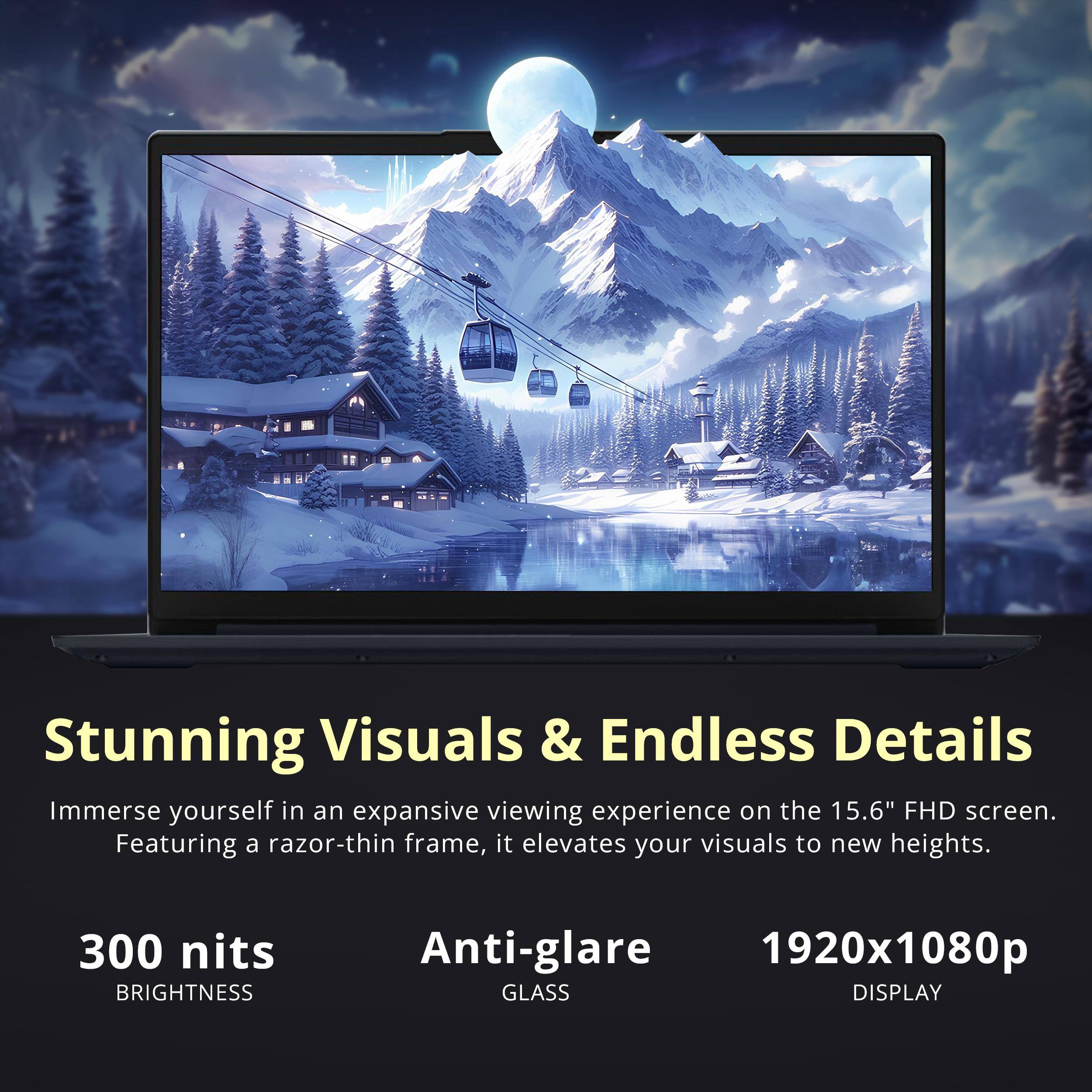 Stunning Visuals & Endless Details

Immerse yourself in an expansive viewing experience on the 15.6" FHD screen. Featuring a razor-thin frame, it elevates your visuals to new heights.

300 nits BRIGHTNESS
Anti-glare GLASS
1920x1080p DISPLAY