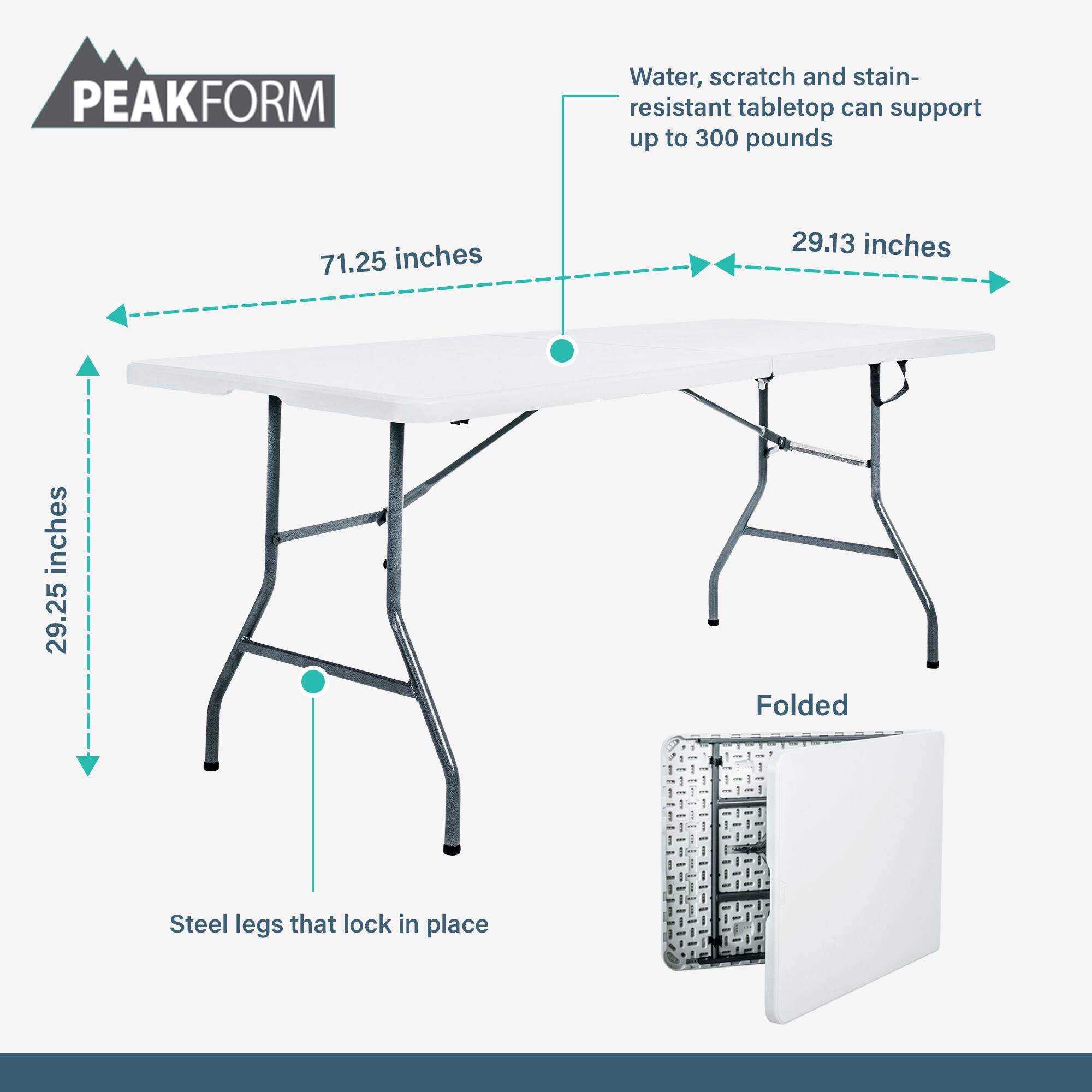 PEAKFORM  
Water, scratch and stain-resistant tabletop can support up to 300 pounds  
71.25 inches  
29.13 inches  
29.25 inches  
Folded  
Steel legs that lock in place